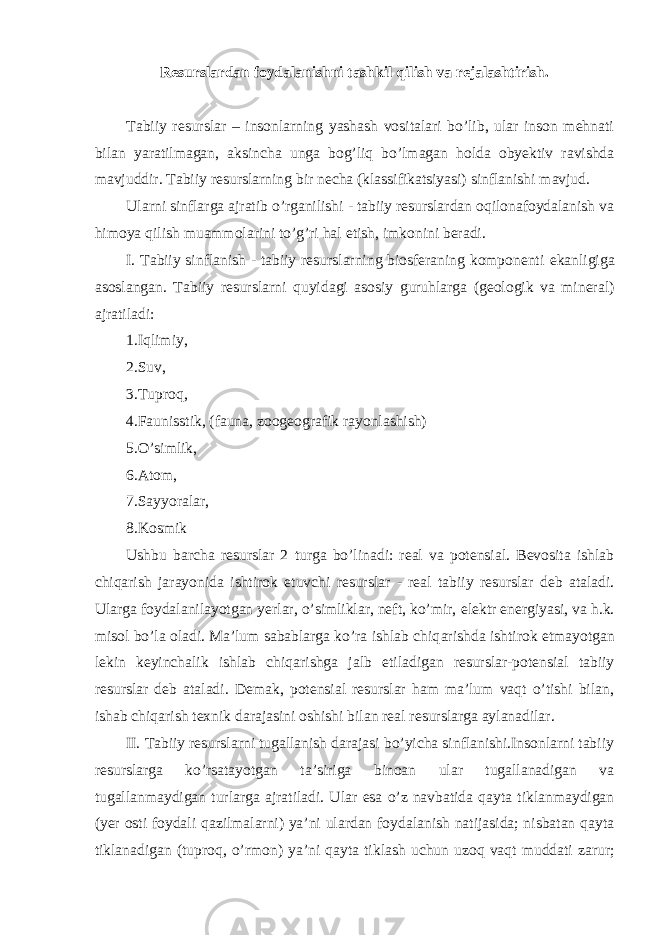 Resurslardan foydalanishni tashkil qilish va rejalashtirish. Tabiiy resurslar – insonlarning yashash vositalari bo’lib, ular inson mehnati bilan yaratilmagan, aksincha unga bog’liq bo’lmagan holda obyektiv ravishda mavjuddir. Tabiiy resurslarning bir necha (klassifikatsiyasi) sinflanishi mavjud. Ularni sinflarga ajratib o’rganilishi - tabiiy resurslardan oqilonafoydalanish va himoya qilish muammolarini to’g’ri hal е tish, imkonini beradi. I. Tabiiy sinflanish - tabiiy resurslarning biosferaning komponenti е kanligiga asoslangan. Tabiiy resurslarni quyid а gi asosiy guruhlarga (geologik va mineral) ajratiladi: 1.Iqlimiy, 2.Suv, 3.Tuproq, 4.Faunisstik, (fauna, zoogeografik rayonlashish) 5.O’simlik, 6.Atom, 7.Sayyoralar, 8.Kosmik Ushbu barcha resurslar 2 turga bo’linadi: real va potensial. Bevosita ishlab chiq а rish j а r а yonida ishtirok е tuvchi resurslar - real tabiiy resurslar deb ataladi. Ularga foydalanilayotgan yerlar, o’simliklar, neft, ko’mir, е lektr е nergiyasi, va h.k. misol bo’la oladi. Ma’lum sabablarga ko’ra ishlab chiq а rishda ishtirok е tmayotgan lekin keyinchalik ishlab chiq а rishga jalb е tiladigan resurslar-potensial tabiiy resurslar deb ataladi. Demak, potensial resurslar ham ma’lum vaqt o’tishi bilan, ishab chiq а rish texnik darajasini oshishi bilan real resurslarga aylanadilar. II. Tabiiy resurslarni tugallanish darajasi bo’yicha sinflanishi.Insonlarni tabiiy resurslarga ko’rsatayotgan ta’siriga binoan ular tugallanadigan va tugallanmaydigan turlarga ajratiladi. Ular е sa o’z navbatida qayta tiklanmaydigan (yer osti foydali qazilmalarni) ya’ni ulardan foydalanish natijasida; nisbatan qayta tiklanadigan (tuproq, o’rm о n) ya’ni qayta tiklash uchun uzoq vaqt muddati zarur; 