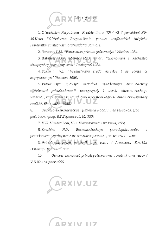 Adabiyotlar: 1. O’zbekiston Respublikasi Prezidentining 2017 yil 7 fevraldagi PF- 4947son “O’zbekiston Respublikasini yanada rivojlantirish bo’yicha Harakatlar strategiyasi to’g’risida”gi farmoni. 2. Nеstеrov L.M. “Ekonomika priroda polzovaniya” Moskva 1984. 3. Balatskiy O.F. M е lnik M.G. i dr. “Ekonomika i kach е stvo okrujayuh е y prirodnoy sr е di” L е ningrad 1984. 4. Sokovnin V.I. “Vozdushnaya sr е da gorodov i ее zahita ot zagryazn е niya” Tashk е nt 1989. 5. Vremennaya tipovaya metodika opredeleniya ekomicheskoy efftktivnosti prirodoohrannih meropriyatiy i osenki ekonomicheskogo usherba, prichinyaemogo narodnomu hozyastvu zagryazneniem okrujayushey sredi.M. Ekonomika, 1986. 6. Эколого-экономические проблемы России и ее регионов. Под ред. д.г.н. проф. В.Г.Глушковой. М. 2004. 7. Н.И. Николайкин, Н.Е. Николайкина. Экология, 2004. 8. Kreshina N.V. Ekonomicheskaya prirodopolzovaniya i prirodooxrannoy deyatelnosti: uchebnoe posobie. Tomsk: 2011. -168s 9. Prirodopolzovanie: uchebnik dlya vuzov / Arustamov E.A.-M.: Dashkov I.K, 200. -312s 10. Osnovы ekonomiki prirodopolzovaniya: uchebnik dlya vuzov / V.N.Kolina-piter.2005 