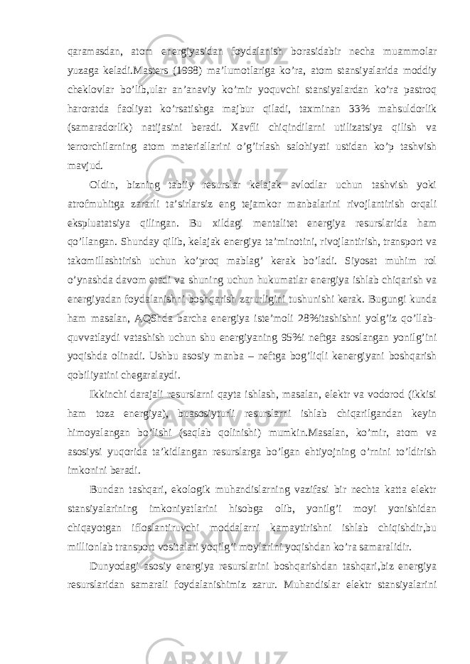 qaramasdan, atom energiyasidan foydalanish borasidabir necha muammolar yuzaga keladi.Masters (1998) ma’lumotlariga ko’ra, atom stansiyalarida moddiy cheklovlar bo’lib,ular an’anaviy ko’mir yoquvchi stansiyalardan ko’ra pastroq haroratda faoliyat ko’rsatishga majbur qiladi, taxminan 33% mahsuldorlik (samaradorlik) natijasini beradi. Xavfli chiqindilarni utilizatsiya qilish va terrorchilarning atom materiallarini o’g’irlash salohiyati ustidan ko’p tashvish mavjud. Oldin, bizning tabiiy resurslar kelajak avlodlar uchun tashvish yoki atrofmuhitga zararli ta’sirlarsiz eng tejamkor manbalarini rivojlantirish orqali ekspluatatsiya qilingan. Bu xildagi mentalitet energiya resurslarida ham qo’llangan. Shunday qilib, kelajak energiya ta’minotini, rivojlantirish, transport va takomillashtirish uchun ko’proq mablag’ kerak bo’ladi. Siyosat muhim rol o’ynashda davom etadi va shuning uchun hukumatlar energiya ishlab chiqarish va energiyadan foydalanishni boshqarish zarurligini tushunishi kerak. Bugungi kunda ham masalan, AQShda barcha energiya iste’moli 28%itashishni yolg’iz qo’llab- quvvatlaydi vatashish uchun shu energiyaning 95%i neftga asoslangan yonilg’ini yoqishda olinadi. Ushbu asosiy manba – neftga bog’liqli kenergiyani boshqarish qobiliyatini chegaralaydi. Ikkinchi darajali resurslarni qayta ishlash, masalan, elektr va vodorod (ikkisi ham toza energiya), buasosiyturli resurslarni ishlab chiqarilgandan keyin himoyalangan bo’lishi (saqlab qolinishi) mumkin.Masalan, ko’mir, atom va asosiysi yuqorida ta’kidlangan resurslarga bo’lgan ehtiyojning o’rnini to’ldirish imkonini beradi. Bundan tashqari, ekologik muhandislarning vazifasi bir nechta katta elektr stansiyalarining imkoniyatlarini hisobga olib, yonilg’i moyi yonishidan chiqayotgan ifloslantiruvchi moddalarni kamaytirishni ishlab chiqishdir,bu millionlab transport vositalari yoqilg’i moylarini yoqishdan ko’ra samaralidir. Dunyodagi asosiy energiya resurslarini boshqarishdan tashqari,biz energiya resurslaridan samarali foydalanishimiz zarur. Muhandislar elektr stansiyalarini 