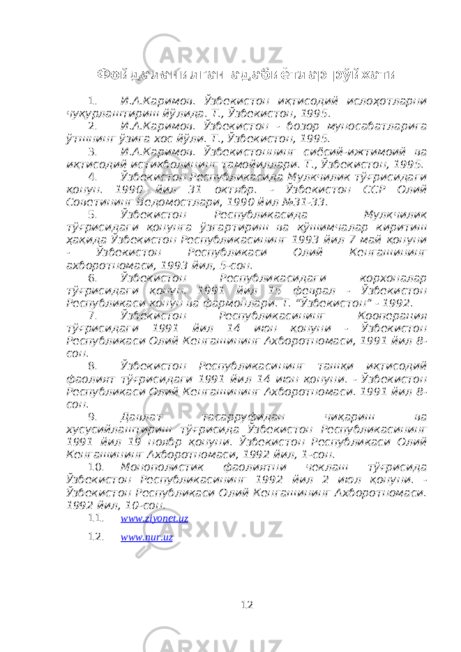 Фойдаланилган адабиётлар рўйхати 1. И.А.Каримов. Ўзбекистон иқтисодий ислоҳотларни чуқурлаштириш йўлида. Т., Ўзбекистон, 1995. 2. И.А.Каримов. Ўзбекистон - бозор муносабатларига ўтшнинг ўзига хос йўли. Т., Ўзбекистон, 1995. 3. И.А.Каримов. Ўзбекистоннинг сиёсий-ижтимоий ва иқтисодий истиқболининг тамойиллари. Т., Ўзбекистон, 1995. 4. Ўзбекистон Республикасида Мулкчилик тўғрисидаги қонун. 1990 йил 31 октябр. - Ўзбекистон ССР Олий Советининг Ведомостлари, 1990 йил №31-33. 5. Ўзбекистон Республикасида Мулкчилик тўғрисидаги қонунга ўзгартириш ва қўшимчалар киритиш ҳақида Ўзбекистон Республикасининг 1993 йил 7 май қонуни - Ўзбекистон Республикаси Олий Кенгашининг ахборотномаси, 1993 йил, 5-сон. 6. Ўзбекистон Республикасидаги корхоналар тўғрисидаги қонун. 1991 йил 15 феврал - Ўзбекистон Республикаси қонун ва фармонлари. Т. “Ўзбекистон” - 1992. 7. Ўзбекистон Республикасининг Кооперация тўғрисидаги 1991 йил 14 июн қонуни - Ўзбекистон Республикаси Олий Кенгашининг Ахборотномаси, 1991 йил 8- сон. 8. Ўзбекистон Республикасининг ташқи иқтисодий фаолият тўғрисидаги 1991 йил 14 июн қонуни. - Ўзбекистон Республикаси Олий Кенгашининг Ахборотномаси. 1991 йил 8- сон. 9. Давлат тасарруфидан чиқариш ва хусусийлаштириш тўғрисида Ўзбекистон Республикасининг 1991 йил 19 ноябр қонуни. Ўзбекистон Республикаси Олий Кенгашининг Ахборотномаси, 1992 йил, 1-сон. 10. Монополистик фаолиятни чеклаш тўғрисида Ўзбекистон Республикасининг 1992 йил 2 июл қонуни. - Ўзбекистон Республикаси Олий Кенгашининг Ахборотномаси. 1992 йил, 10-сон. 11. www.ziyonet.uz 12. www.nur.uz 12 