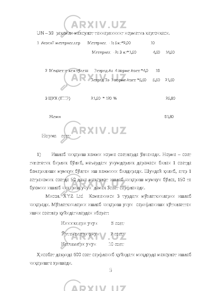 UN – 39 ракамли махсулот таннархининг норматив карточкаси. 1 Асосий материаллар Материал – 1: 5кг*2,00 10 Материал – 2: 3 кг*1,50 4,50 14,50 2 Меҳнатга хак тўлаш Разряд А: 4 норма /соат *4,0 16 Разряд Б: 1 норма /соат *5,50 5,50 21,50 3 ЦУХ (ПНР) 21,50 * 120 % 25,80 Жами 61,80 Норма – соат 1) Ишлаб чиқариш хажми норма соатларда ўлчанади. Норма – соат гипотетик бирлик бўлиб, меъердаги унумдорлик даражаси билан 1 соатда бажарилиши мумкун бўлган иш хажмини билдиради. Шундай қилиб, агар 1 астраномик соатда 50 дона махсулот ишлаб чиқариш мумкун бўлса, 150 та буюмни ишлаб чиқариш учун демак 3соат сарфланади. Мисол. Х YZ Ltd Компанияси 3 турдаги мўзлаткичларни ишлаб чиқаради. Мўзлаткичларни ишлаб чиқариш учун сарифланиши кўтилаетган ишчи соатлар қуйидагилардан иборат: Кичиклари учун 5 соат Ўртачалари учун 7 соат Катталари учун 10 соат Ҳисобот даврида 600 соат сарфланиб қуйидаги миқдорда махсулот ишлаб чиқаришга эришади. 5 