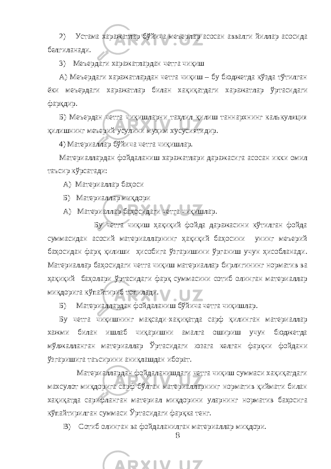 2) Устама харажатлар бўйича меъерлар асосан аввалги йиллар асосида белгиланади. 3) Меъердаги харажатлардан четга чиқиш А) Меъердаги харажатлардан четга чиқиш – бу бюджетда кўзда тўтилган ёки меъердаги харажатлар билан хақиқатдаги харажатлар ў ртасидаги фарқдир. Б) Меъердан четга чиқишларни таҳлил қилиш таннархнинг калькуляция қилишнинг меъерий усулини муҳим хусусиятидир. 4) Материаллар бўйича четга чиқишлар. Материаллардан фойдаланиш харажатлари даражасига асосан икки омил таъсир кўрсатади: А) Материаллар баҳоси Б) Материаллар миқдори А) Материаллар баҳосидаги четга чиқишлар. Бу четга чиқиш ҳақиқий фойда даражасини кўтилган фойда суммасидан асосий материалларнинг ҳақиқий баҳосини унинг меъерий баҳосидан фарқ қилиши ҳисобига ўзгаришини ўрганиш учун ҳисобланади. Материаллар баҳосидаги четга чиқиш материаллар бирлигининг норматив ва ҳақиқий баҳолари ў ртасидаги фарқ суммасини сотиб олинган материаллар миқдорига кўпайтириб топилади. Б) Материаллардан фойдаланиш бўйича четга чиқишлар. Бу четга чиқишнинг мақсади-хақиқатда сарф қилинган материаллар хажми билан ишлаб чиқаришни амалга ошириш учун бюджетда мўлжалланган материаллар Ўртасидаги юзага келган фарқни фойдани ўзгаришига таъсирини аниқлашдан иборат. Материаллардан фойдаланишдаги четга чиқиш суммаси хақиқатдаги махсулот миқдорига сарф бўлган материалларнинг норматив қиймати билан хақиқатда сарифланган материал миқдорини уларнинг норматив баҳосига кўпайтирилган суммаси Ўртасидаги фарқка тенг. В) Сотиб олинган ва фойдаланилган материаллар миқдори. 8 