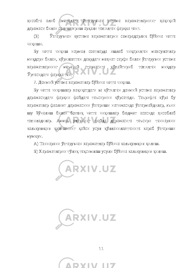 ҳисобга олиб сметадаги ўзгарувчан устама харажатларнинг ҳақиқий даражаси билан солиштириш орқали топилган фарқка тенг. (3) Ўзгарувчан кустама харажатларни самарадорлик бўйича четга чиқиши. Бу четга чиқиш нормал соатларда ишлаб чиқарилган махсулотлар миқдори билан, кўрилаетган даврдаги меҳнат сарфи билан ўзгарувчи устама харажатларнинг меъерий ставкасига кўпайтириб топилган миқдор Ўртасидаги фарқка тенг. 7. Доимий устама харажатлар бўйича четга чиқиш. Бу четга чиқишлар хақиқатдаги ва кўтилган доимий устама харажатлар даражасидаги фарқни фойдага таъсирини кўрсатади. Таърифга кўра бу харажатлар фаолият даражасини ўзгариши натижасида ўзгармайдилар, яъни шу йўналиш билан боғлиқ четга чиқишлар бюджет асосида ҳисоблаб топиладилар. Аммо, уларнинг фойда даражасига таъсири таннархни калькуляция қилишнинг қайси усул қўлланилаетганига караб ўзгариши мумкун. А) Таннархни ўзгарувчан харажатлар бўйича калькуляция қилиш. Б) Харажатларни тўлиқ тақсимлаш усули бўйича калькуляция қилиш. 11 