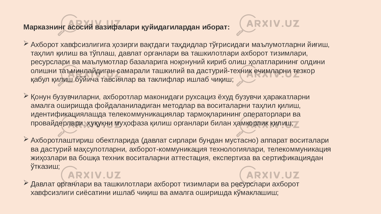 Марказнинг асосий вазифалари қуйидагилардан иборат:  Ахборот хавфсизлигига ҳозирги вақтдаги таҳдидлар тўғрисидаги маълумотларни йиғиш, таҳлил қилиш ва тўплаш, давлат органлари ва ташкилотлари ахборот тизимлари, ресурслари ва маълумотлар базаларига ноқонуний кириб олиш ҳолатларининг олдини олишни таъминлайдиган самарали ташкилий ва дастурий-техник ечимларни тезкор қабул қилиш бўйича тавсиялар ва таклифлар ишлаб чиқиш;  Қонун бузувчиларни, ахборотлар маконидаги рухсациз ёхуд бузувчи ҳаракатларни амалга оширишда фойдаланиладиган методлар ва воситаларни таҳлил қилиш, идентификациялашда телекоммуникациялар тармоқларининг операторлари ва провайдерлари, ҳуқуқни муҳофаза қилиш органлари билан ҳамкорлик қилиш;  Ахборотлаштириш обектларида (давлат сирлари бундан мустасно) аппарат воситалари ва дастурий маҳсулотларни, ахборот-коммуникация технологиялари, телекоммуникация жиҳозлари ва бошқа техник воситаларни аттестация, експертиза ва сертификациядан ўтказиш;  Давлат органлари ва ташкилотлари ахборот тизимлари ва ресурслари ахборот хавфсизлиги сиёсатини ишлаб чиқиш ва амалга оширишда кўмаклашиш; 