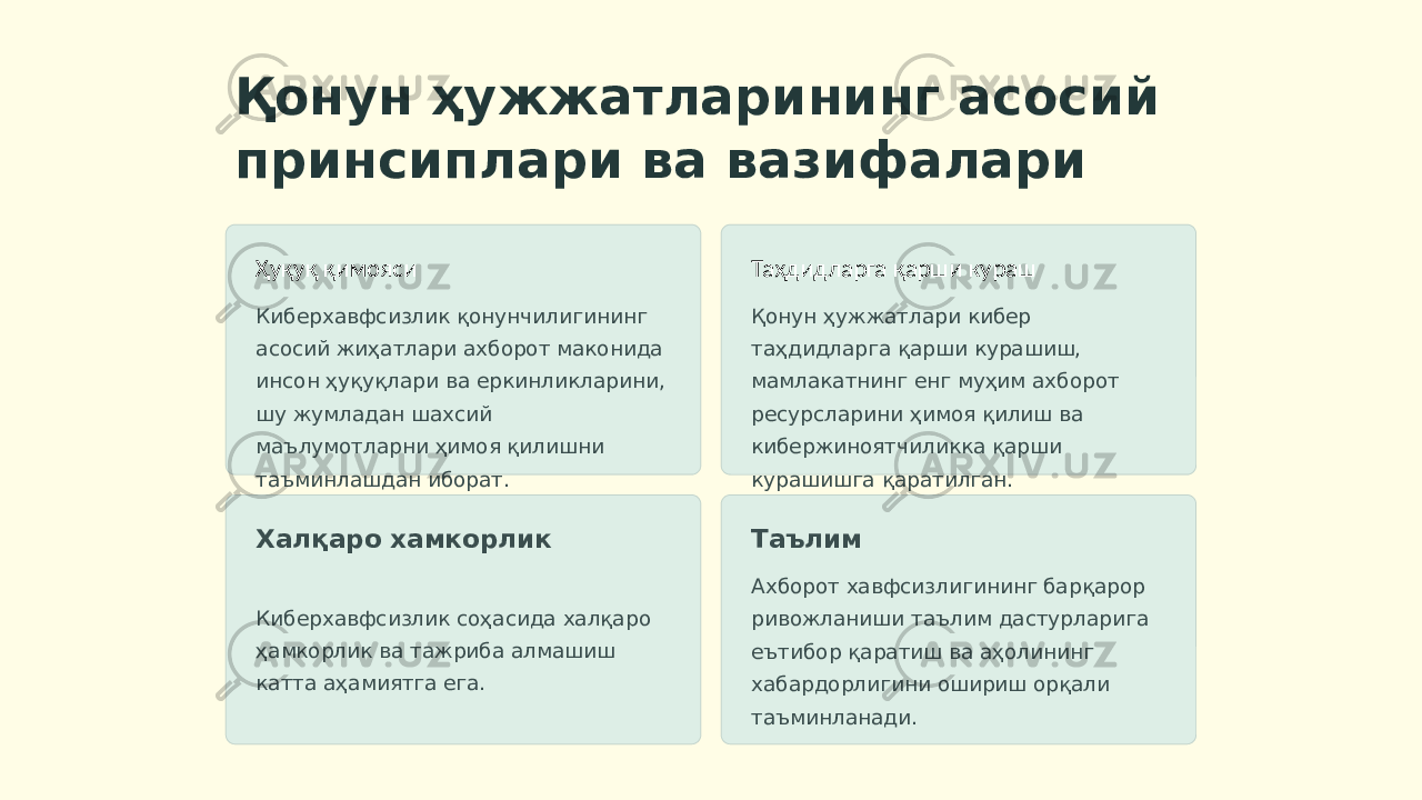 Қонун ҳужжатларининг асосий принсиплари ва вазифалари Ҳуқуқ қимояси Киберхавфсизлик қонунчилигининг асосий жиҳатлари ахборот маконида инсон ҳуқуқлари ва еркинликларини, шу жумладан шахсий маълумотларни ҳимоя қилишни таъминлашдан иборат. Таҳдидларга қарши кураш Қонун ҳужжатлари кибер таҳдидларга қарши курашиш, мамлакатнинг енг муҳим ахборот ресурсларини ҳимоя қилиш ва кибержиноятчиликка қарши курашишга қаратилган. Халқаро хамкорлик Киберхавфсизлик соҳасида халқаро ҳамкорлик ва тажриба алмашиш катта аҳамиятга ега. Таълим Ахборот хавфсизлигининг барқарор ривожланиши таълим дастурларига еътибор қаратиш ва аҳолининг хабардорлигини ошириш орқали таъминланади. 