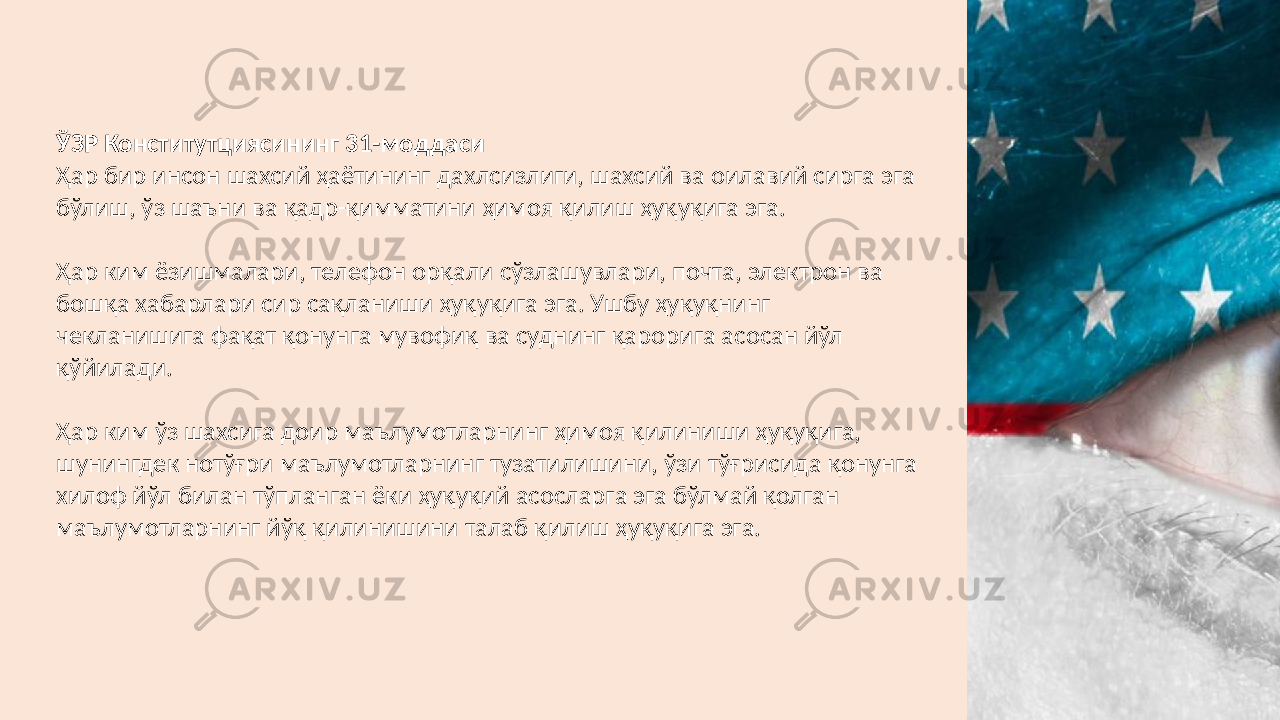 ЎЗР Конститутциясининг 31-моддаси Ҳар бир инсон шахсий ҳаётининг дахлсизлиги, шахсий ва оилавий сирга эга бўлиш, ўз шаъни ва қадр-қимматини ҳимоя қилиш ҳуқуқига эга. Ҳар ким ёзишмалари, телефон орқали сўзлашувлари, почта, электрон ва бошқа хабарлари сир сақланиши ҳуқуқига эга. Ушбу ҳуқуқнинг чекланишига фақат қонунга мувофиқ ва суднинг қарорига асосан йўл қўйилади. Ҳар ким ўз шахсига доир маълумотларнинг ҳимоя қилиниши ҳуқуқига, шунингдек нотўғри маълумотларнинг тузатилишини, ўзи тўғрисида қонунга хилоф йўл билан тўпланган ёки ҳуқуқий асосларга эга бўлмай қолган маълумотларнинг йўқ қилинишини талаб қилиш ҳуқуқига эга. 