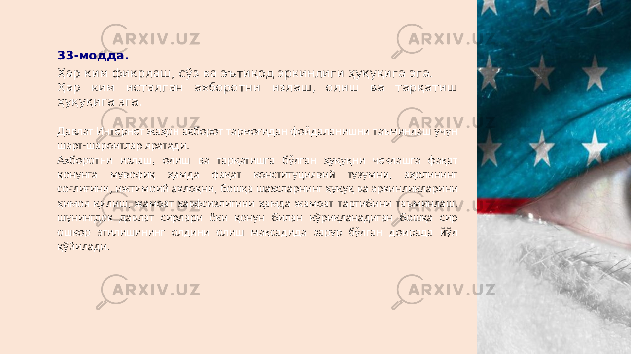 33-модда. Ҳар ким фикрлаш, сўз ва эътиқод эркинлиги ҳуқуқига эга. Ҳар ким исталган ахборотни излаш, олиш ва тарқатиш ҳуқуқига эга. Давлат Интернет жаҳон ахборот тармоғидан фойдаланишни таъминлаш учун шарт-шароитлар яратади. Ахборотни излаш, олиш ва тарқатишга бўлган ҳуқуқни чеклашга фақат қонунга мувофиқ ҳамда фақат конституциявий тузумни, аҳолининг соғлиғини, ижтимоий ахлоқни, бошқа шахсларнинг ҳуқуқ ва эркинликларини ҳимоя қилиш, жамоат хавфсизлигини ҳамда жамоат тартибини таъминлаш, шунингдек давлат сирлари ёки қонун билан қўриқланадиган бошқа сир ошкор этилишининг олдини олиш мақсадида зарур бўлган доирада йўл қўйилади. 