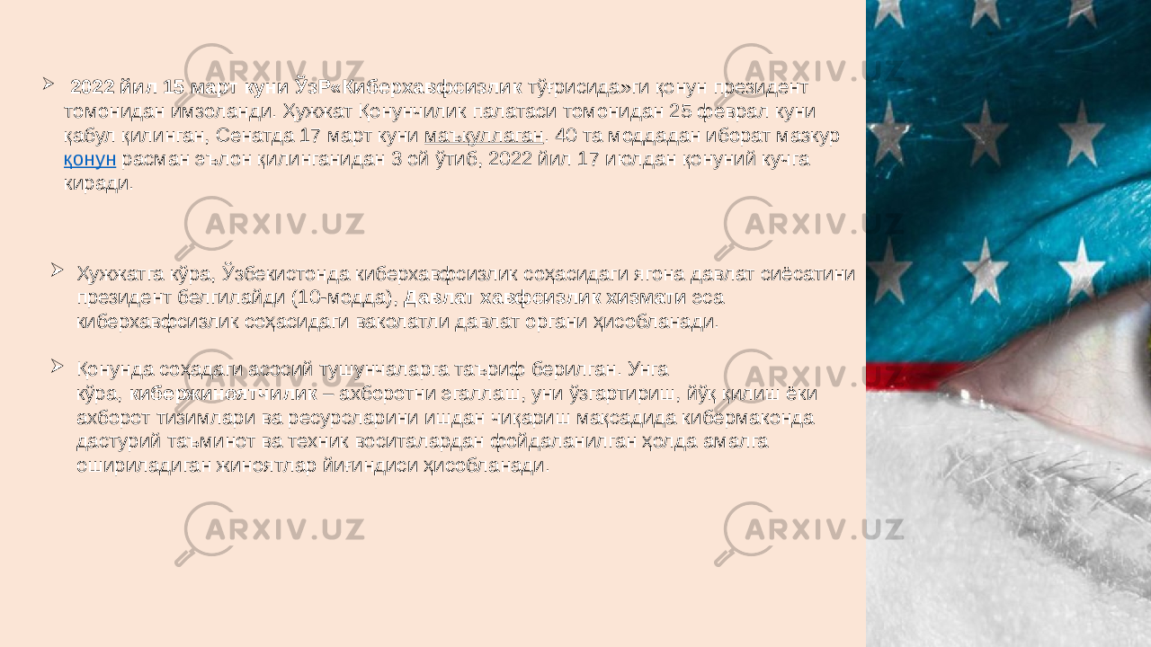  2022 йил 15 март куни ЎзР«Киберхавфсизлик тўғрисида»ги қонун президент томонидан имзоланди. Ҳужжат Қонунчилик палатаси томонидан 25 феврал куни қабул қилинган, Сенатда 17 март куни  маъқуллаган . 40 та моддадан иборат мазкур  қонун  расман эълон қилинганидан 3 ой ўтиб, 2022 йил 17 июлдан қонуний кучга киради.  Ҳужжатга кўра, Ўзбекистонда киберхавфсизлик соҳасидаги ягона давлат сиёсатини президент белгилайди (10-модда),  Давлат хавфсизлик хизмати  эса киберхавфсизлик соҳасидаги ваколатли давлат органи ҳисобланади.  Қонунда соҳадаги асосий тушунчаларга таъриф берилган. Унга кўра,  кибержиноятчилик  – ахборотни эгаллаш, уни ўзгартириш, йўқ қилиш ёки ахборот тизимлари ва ресурсларини ишдан чиқариш мақсадида кибермаконда дастурий таъминот ва техник воситалардан фойдаланилган ҳолда амалга ошириладиган жиноятлар йиғиндиси ҳисобланади. 