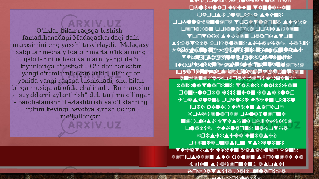 O&#39;liklar bilan raqsga tushish&#34; famadihanadagi Madagaskardagi dafn marosimini eng yaxshi tasvirlaydi. Malagasy xalqi bir necha yilda bir marta o&#39;liklarining qabrlarini ochadi va ularni yangi dafn kiyimlariga o&#39;rashadi. O&#39;liklar har safar yangi o&#39;ramlarni olganlarida, ular qabr yonida yangi raqsga tushishadi, shu bilan birga musiqa atrofida chalinadi. Bu marosim - &#34;suyaklarni aylantirish&#34; deb tarjima qilingan - parchalanishni tezlashtirish va o&#39;liklarning ruhini keyingi hayotga surish uchun mo&#39;ljallangan. Ko&#39;pgina madaniyatlar, ayniqsa shimoliy mamlakatlarda, o&#39;liklar uchun tanlagan marosimlarida suvni qo&#39;llaganlar, tobutlarni suvga qaragan qoyalarga qo&#39;yishdan tortib, suvdan qabriston sifatida foydalanishgacha. Ba&#39;zi jasadlar &#34;o&#39;lim kemalarida&#34; daryo bo&#39;ylab yoki okeanga yuborilib, jasadlarni xudolarga yoki mintaqa aholisi tomonidan eng qadrli joylarga qaytarib beradi.Marhumning hayotini nishonlash turli shakllarda bo&#39;lishi mumkin. Hindistonning Varanasi shahridan kelgan an&#39;anaga ko&#39;ra, marhumning fazilatlarini ta&#39;kidlaydigan ranglarda kiyingan jasadlar (masalan, poklik uchun qizil yoki bilim uchun sariq) ko&#39;chalarda o&#39;liklarni namoyish etishni o&#39;z ichiga oladi. Ruhlarni najotga erishishga undash, reenkarnasyon tsiklini tugatish uchun jasadlar Gang daryosidan suv bilan sepiladi va keyin shaharning asosiy krematsiya maydonlarida kuydiriladi. 