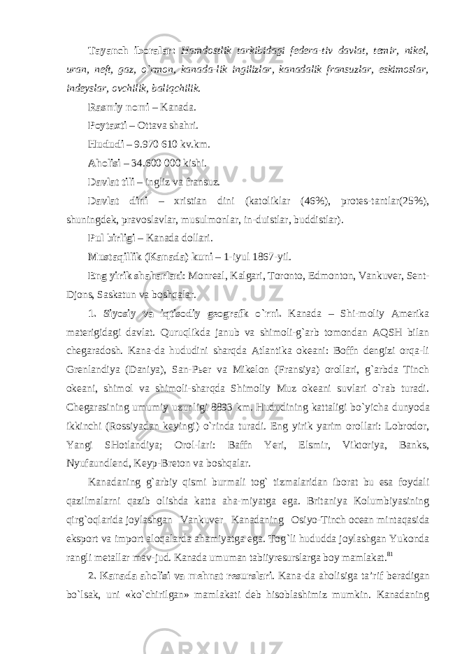 Tayanch iboralar : Hamdostlik tarkibidagi federa - tiv davlat , temir , nikel , uran , neft , gaz , o ` rmon , kanada - lik ingilizlar , kanadalik fransuzlar , eskimoslar , indeyslar , ovchilik , baliqchilik . Rasmiy nomi – Kanada. Poytaxti – Ottava shahri. Hududi – 9.970 610 kv.km. Aholisi – 34.600 000 kishi. Davlat tili – ingliz va fransuz. Davlat dini – xristian dini (katoliklar (46%), protes-tantlar(25%), shuningdek, pravoslavlar, musulmonlar, in-duistlar, buddistlar). Pul birligi – Kanada dollari. Mustaqillik (Kanada) kuni – 1-iyul 1867-yil. Eng yirik shaharlari : Monreal, Kalgari, Toronto, Ed monton, Vankuver, Sent- Djons, Saskatun va boshqalar. 1. Siyosiy va iqtisodiy geografk o `rni. Kanada – Shi-moliy Amerika materigidagi davlat. Quruqlikda janub va shimoli-g`arb tomondan AQSH bilan chegaradosh. Kana-da hududini sharqda Atlantika okeani: Boffn dengizi orqa-li Grenlandiya (Daniya), San-Pьer va Mikelon (Fransiya) orollari, g`arbda Tinch okeani, shimol va shimoli-sharqda Shimoliy Muz okeani suvlari o`rab turadi. Chegarasining umumiy uzunligi 8893 km. Hududining kattaligi bo`yicha dunyoda ikkinchi (Rossiyadan keyingi) o`rinda turadi. Eng yirik yarim orollari: Lobrodor, Yangi SHotlandiya; Orol-lari: Baffn Yeri, Elsmir, Viktoriya, Banks, Nyufaundlend, Keyp-Breton va boshqalar. Kanadaning g `arbiy qismi burmali tog` tizmalaridan iborat bu esa foydali qazilmalarni qazib olishda katta aha-miyatga ega. Britaniya Kolumbiyasining qirg`oqlarida joylashgan Vankuver Kanadaning Osiyo-Tinch ocean mintaqasida eksport va import aloqalarda ahamiyatga ega. Tog `li hududda joylashgan Yukonda rangli metallar mav- jud. Kanada umuman tabiiyresurslarga boy mamlakat. 81 2. Kanada aholisi va mehnat resurslari . Kana-da aholisiga ta ’rif beradigan bo`lsak, uni «ko`chirilgan» mamlakati deb hisoblashimiz mumkin. Kanadaning 