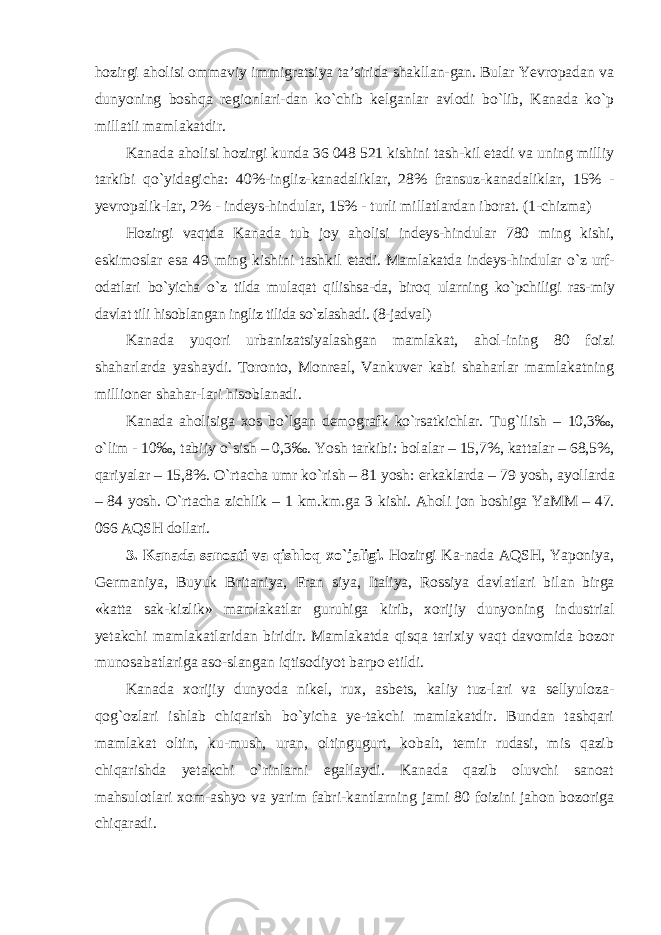 hozirgi aholisi ommaviy immigratsiya ta’sirida shakllan-gan. Bular Yevropadan va dunyoning boshqa regionlari-dan ko`chib kelganlar avlodi bo`lib, Kanada ko`p millatli mamlakatdir. Kanada aholisi hozirgi kunda 36 048 521 kishini tash-kil etadi va uning milliy tarkibi qo `yidagicha: 40%-ingliz- kanadaliklar, 28% fransuz-kanadaliklar, 15% - yevropalik- lar, 2% - indeys-hindular, 15% - turli millatlardan iborat. (1-chizma) Hozirgi vaqtda Kanada tub joy aholisi indeys-hindular 780 ming kishi, eskimoslar esa 49 ming kishini tashkil etadi. Mamlakatda indeys-hindular o `z urf- odatlari bo`yicha o`z tilda mulaqat qilishsa-da, biroq ularning ko`pchiligi ras- miy davlat tili hisoblangan ingliz tilida so`zlashadi. (8-jadval) Kanada yuqori urbanizatsiyalashgan mamlakat, ahol-ining 80 foizi shaharlarda yashaydi. Toronto, Monreal, Vankuver kabi shaharlar mamlakatning millioner shahar-lari hisoblanadi. Kanada aholisiga xos bo `lgan demografk ko`rsatkichlar. Tug`ilish – 10,3‰, o`lim - 10‰, tabiiy o`sish – 0,3‰. Yosh tarkibi: bolalar – 15,7%, kattalar – 68,5%, qariyalar – 15,8%. O`rtacha umr ko`rish – 81 yosh: erkaklarda – 79 yosh, ayollarda – 84 yosh. O`rtacha zichlik – 1 km.km.ga 3 kishi. Aholi jon boshiga YaMM – 47. 066 AQSH dollari. 3. Kanada sanoati va qishloq xo `jaligi. Hozirgi Ka-nada AQSH, Yaponiya, Germaniya, Buyuk Britaniya, Fran siya, Italiya, Rossiya davlatlari bilan birga «katta sak- kizlik» mamlakatlar guruhiga kirib, xorijiy dunyoning in dustrial yetakchi mamlakatlaridan biridir. Mamlakatda qisqa tarixiy vaqt davomida bozor munosabatlariga aso-slangan iqtisodiyot barpo etildi. Kanada xorijiy dunyoda nikel, rux, asbets, kaliy tuz-lari va sellyuloza- qog `ozlari ishlab chiqarish bo`yicha ye-takchi mamlakatdir. Bundan tashqari mamlakat oltin, ku-mush, uran, oltingugurt, kobalt, temir rudasi, mis qazib chiqarishda yetakchi o`rinlarni egallaydi. Kanada qazib oluvchi sanoat mahsulotlari xom-ashyo va yarim fabri-kantlarning jami 80 foizini jahon bozoriga chiqaradi. 