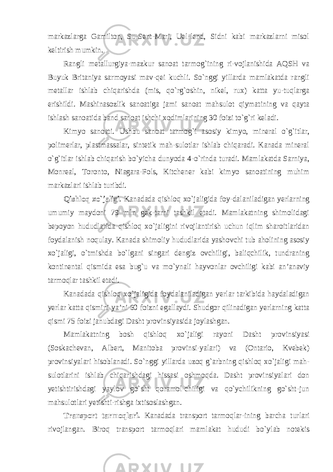 markazlarga Gamilton, Su-Sent-Mari, Uel-lend, Sidni kabi markazlarni misol keltirish mumkin. Rangli metallurgiya-mazkur sanoat tarmog `ining ri-vojlanishida AQSH va Buyuk Britaniya sarmoyasi mav-qei kuchli. So`nggi yillarda mamlakatda rangli metallar ishlab chiqarishda (mis, qo`rg`oshin, nikel, rux) katta yu-tuqlarga erishildi. Mashinasozlik sanoatiga jami sanoat mahsulot qiymatining va qayta ishlash sanoatida band sanoat ishchi xodimlarining 30 foizi to `g`ri keladi. Kimyo sanoati. Ushbu sanoat tarmog `i asosiy kimyo, mineral o`g`itlar, polimerlar, plastmassalar, sintetik mah-sulotlar ishlab chiqaradi. Kanada mineral o`g`itlar ishlab chiqarish bo`yicha dunyoda 4-o`rinda turadi. Mamlakatda Sarniya, Monreal, Toronto, Niagara-Fols, Kitchener kabi kimyo sanoatining muhim markazlari ishlab turibdi. Qishloq xo `jaligi . Kanadada qishloq xo`jaligida foy-dalaniladigan yerlarning umumiy maydoni 79 mln gek-tarni tashkil etadi. Mamlakatning shimolidagi bepoyon hududlarida qishloq xo`jaligini rivojlantirish uchun iqlim sharoitlaridan foydalanish noqulay. Kanada shimoliy hududlarida yashovchi tub aholining asosiy xo`jaligi, o`tmishda bo`lgani singari dengiz ovchiligi, baliqchilik, tundraning kontinental qismida esa bug`u va mo`ynali hayvonlar ovchiligi kabi an’anaviy tarmoqlar tashkil etadi. Kanadada qishloq xo `jaligida foydalaniladigan yerlar tarkibida haydaladigan yerlar katta qismini ya’ni 60 foizni egallaydi. Shudgor qilinadigan yerlarning katta qismi 75 foizi janubdagi Dasht provinsiyasida joylashgan. Mamlakatning bosh qishloq xo `jaligi rayoni Dasht provinsiyasi (Soskachevan, Albert, Manitoba provinsi-yalari) va (Ontario, Kvebek) provinsiyalari hisoblanadi. So`nggi yillarda uzoq g`arbning qishloq xo`jaligi mah- sulotlarini ishlab chiqarishdagi hissasi oshmoqda. Dasht provinsiyalari don yetishtirishdagi yaylov go`sht qoramol-chiligi va qo`ychilikning go`sht-jun mahsulotlari yetishti-rishga ixtisoslashgan. Transport tarmoqlari. Kanadada transport tarmoqlar- ining barcha turlari rivojlangan. Biroq transport tarmoqlari mamlakat hududi bo `ylab notekis 