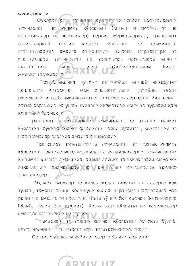 www.arxiv.uz Фуқороларга тегишли бўлган транспорт воситаларини таъмирлаш ва хизмат кўрсатиш (енгил автомобиллар ва мотоцикллар ва ҳокозолар) сервис марказларида, транспорт воситаларига техник хизмат кўрсатиш ва таъмирлаш станцияларида амалга оширилади. Сервис марказлари ва станциялари таъмирлаш ва транспорт воситалари ишини диагностика қилиш учун асбоб-ускуналари билан жиҳозланмоқдалар. Республикамиз дунёда автомобил ишлаб чиқарувчи давлатлар қаторидан жой эгаллаганлиги туфайли, турли русумдаги ишлаб чиқарилаётган автомобиллар сони йил сайин ортиб бормоқда ва ушбу турдаги хизматлар сони ва турлари ҳам кенгайиб бормоқда Транспорт воситаларини таъмирлаш ва техник хизмат кўрсатиш бўйича сервис фаолияти наряд-буюртма, квитанция ва шартномалар асосида амалга оширилади. Транспорт воситаларини таъмирлаш ва техник хизмат кўрсатиш пайтида истеъмолчиларга қулайликларни таъминловчи қўшимча хизмат сифатида, айрим сервис ташкилотлари оммавий овқатланиш хизматлари ва дам олиш хоналарини таклиф этишадилар. Эҳтиёт қисмлар ва комплекслаштирувчи деталларга ҳақ тўлаш, томонларнинг келишуви холда шартнома шартларига мос равишда амалга оширилади. Яъни тўлиқ ёки қисман (қисимларга бўлиб, тўлиқ ёки кредит). Хизматлар кўрсатишга харажатлар сметаси ҳам тузилиши мумкин. Таъмирлаш ва техник хизмат кўрсатиш боъекти бўлиб, истеъмолчининг автотранспорт воситаси ҳисобланади. Сервис фаолияти қуйидагиларни ўз ичига олади: 