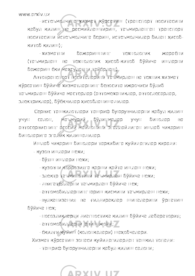 www.arxiv.uz - истеъмолчига хизмат кўрсатиш (транспорт воситасини қабул қилиш ва расмийлаштириш, таъмирланган транспорт воситасини истеъмолчига бериш, истеъмолчилар билан ҳисоб- китоб қилиш); - хизматни бажаришнинг технологик жараёни (таъмирлаш ва технологик ҳисоб-китоб бўйича ишларни бажариш ёки маҳсулотни тайёрлаш). Автотранспорт воситаларини таъмирлаш ва техник хизмат кўрсатиш бўйича хизматларнинг бевосита ижрочиси бўлиб таъмирлаш бўйича мастерлар (автомеханиклар, автослесарлар, электриклар), бўёқчилар ҳисобланишадилар. Сервис ташкилотлари ташриф буюрувчиларни қабул қилиш учун салон, маъмурий бўлинмалар учун бинолар ва автосервиснинг асосий майдонини эгаллайдиган ишлаб чиқариш биноларига эгалик қилишадилар. Ишлаб чиқариш бинолари таркибига қуйидагилар киради: - кузов ишлари цехи; - бўяш ишлари цехи; - кузовни коррозияга қарши қайта ишлаш цехи; - электр таъминотини таъмирлаш бўйича цехи; - двигателларни таъмирлаш бўйича цех; - автомобилларнинг юриш қисмини таъмирлаш цехи; - вулканизация ва ғилдираклар шиналарини ўрнатиш бўйича цех; - носозликларни диагностика қилиш бўйича лабаратория; - автомобилларни ювиш жойи; - ёқилғи қуйиш (колонкалари) шаҳобчалари. Хизмат кўрсатиш зонаси қуйидагилардан ташкил топади: - ташриф буюрувчиларни қабул қилиш салони; 