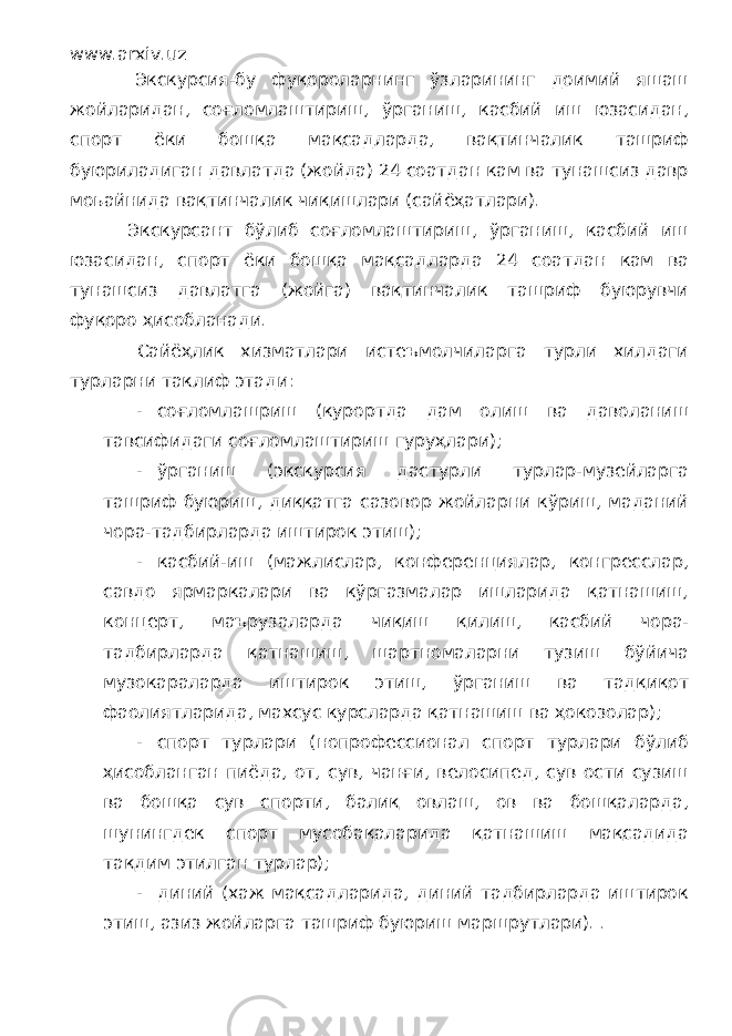 www.arxiv.uz Экскурсия-бу фуқороларнинг ўзларининг доимий яшаш жойларидан, соғломлаштириш, ўрганиш, касбий иш юзасидан, спорт ёки бошқа мақсадларда, вақтинчалик ташриф буюриладиган давлатда (жойда) 24 соатдан кам ва тунашсиз давр моьайнида вақтинчалик чиқишлари (сайёҳатлари). Экскурсант бўлиб соғломлаштириш, ўрганиш, касбий иш юзасидан, спорт ёки бошқа мақсадларда 24 соатдан кам ва тунашсиз давлатга (жойга) вақтинчалик ташриф буюрувчи фуқоро ҳисобланади. Сайёҳлик хизматлари истеъмолчиларга турли хилдаги турларни таклиф этади: - соғломлашриш (курортда дам олиш ва даволаниш тавсифидаги соғломлаштириш гуруҳлари); - ўрганиш (экскурсия дастурли турлар-музейларга ташриф буюриш, диққатга сазовор жойларни кўриш, маданий чора-тадбирларда иштирок этиш); - касбий-иш (мажлислар, конференциялар, конгресслар, савдо ярмаркалари ва кўргазмалар ишларида қатнашиш, концерт, маърузаларда чиқиш қилиш, касбий чора- тадбирларда қатнашиш, шартномаларни тузиш бўйича музокараларда иштирок этиш, ўрганиш ва тадқиқот фаолиятларида, махсус курсларда қатнашиш ва ҳокозолар); - спорт турлари (нопрофессионал спорт турлари бўлиб ҳисобланган пиёда, от, сув, чанғи, велосипед, сув ости сузиш ва бошқа сув спорти, балиқ овлаш, ов ва бошқаларда, шунингдек спорт мусобақаларида қатнашиш мақсадида тақдим этилган турлар); - диний (хаж мақсадларида, диний тадбирларда иштирок этиш, азиз жойларга ташриф буюриш маршрутлари). . 