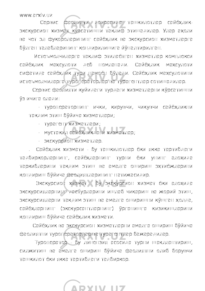 www.arxiv.uz Сервис фаолияти доирасида ташкилотлар сайёҳлик- экскурсион хизмат кўрсатишни таклиф этишадилар. Улар аҳоли ва чет эл фуқороларининг сайёҳлик ва экскурсион хизматларга бўлган талабларининг қондирилишига йўналтирилган. Истеъмолчиларга таклиф этилаётган хизматлар комплекси сайёҳлик маҳсулоти деб номланади. Сайёҳлик маҳсулоти сифатида сайёҳлик тури намоён бўлади. Сайёҳлик маҳсулотини истеъмолчиларга туроператорлар ва турагентлар сотишадилар. Сервис фаолияти қуйидаги турдаги хизматларни кўрсатишни ўз ичига олади: - туроператорнинг ички, кирувчи, чиқувчи сайёҳликни тақдим этиш бўйича хизматлари; - турагент хизматлари; - мустақил сайёҳликдаги хизматлар; - экскурсион хизматлар. . Сайёҳлик хизмати - бу ташкилотлар ёки якка тартибдаги тадбиркорларнинг, сайёҳларнинг турни ёки унинг алоҳида таркибларини тақдим этиш ва амалга ошириш эҳтиёжларини қондириш бўйича фаолиятларининг натижасидир. Экскурсион хизмат - бу экскурсион хизмат ёки алоҳида экскурсияларнинг дастурларини ишлаб чиқариш ва жорий этиш, экскурсияларни тақдим этиш ва амалга оширишни қўшган ҳолда, сайёҳларнинг (экскурсантларнинг) ўрганишга қизиқишларини қондириш бўйича сайёҳлик хизмати. Сайёҳлик ва экскурсион хизматларни амалга ошириш бўйича фаолиятни туроператорлар ва турагентлар бажарадилар. Туроператор - бу лицензия асосида турни шакллантириш, силжитиш ва амалга ошириш бўйича фаолиятни олиб борувчи ташкилот ёки якка тартибдаги тадбиркор. 