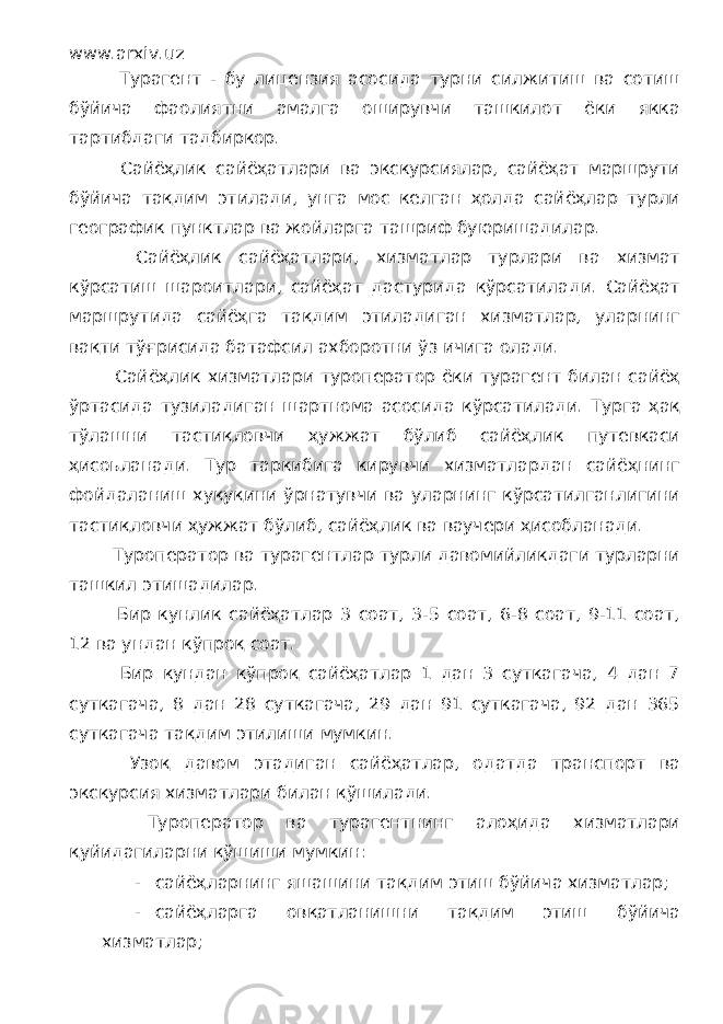 www.arxiv.uz Турагент - бу лицензия асосида турни силжитиш ва сотиш бўйича фаолиятни амалга оширувчи ташкилот ёки якка тартибдаги тадбиркор. Сайёҳлик сайёҳатлари ва экскурсиялар, сайёҳат маршрути бўйича тақдим этилади, унга мос келган ҳолда сайёҳлар турли географик пунктлар ва жойларга ташриф буюришадилар. Сайёҳлик сайёҳатлари, хизматлар турлари ва хизмат кўрсатиш шароитлари, сайёҳат дастурида кўрсатилади. Сайёҳат маршрутида сайёҳга тақдим этиладиган хизматлар, уларнинг вақти тўғрисида батафсил ахборотни ўз ичига олади. Сайёҳлик хизматлари туроператор ёки турагент билан сайёҳ ўртасида тузиладиган шартнома асосида кўрсатилади. Турга ҳақ тўлашни тастиқловчи ҳужжат бўлиб сайёҳлик путевкаси ҳисоьланади. Тур таркибига кирувчи хизматлардан сайёҳнинг фойдаланиш хуқуқини ўрнатувчи ва уларнинг кўрсатилганлигини тастиқловчи ҳужжат бўлиб, сайёҳлик ва ваучери ҳисобланади. Туроператор ва турагентлар турли давомийликдаги турларни ташкил этишадилар. Бир кунлик сайёҳатлар 3 соат, 3-5 соат, 6-8 соат, 9-11 соат, 12 ва ундан кўпроқ соат. Бир кундан кўпроқ сайёҳатлар 1 дан 3 суткагача, 4 дан 7 суткагача, 8 дан 28 суткагача, 29 дан 91 суткагача, 92 дан 365 суткагача тақдим этилиши мумкин. Узоқ давом этадиган сайёҳатлар, одатда транспорт ва экскурсия хизматлари билан қўшилади. Туроператор ва турагентнинг алоҳида хизматлари қуйидагиларни қўшиши мумкин: - сайёҳларнинг яшашини тақдим этиш бўйича хизматлар; - сайёҳларга овқатланишни тақдим этиш бўйича хизматлар; 