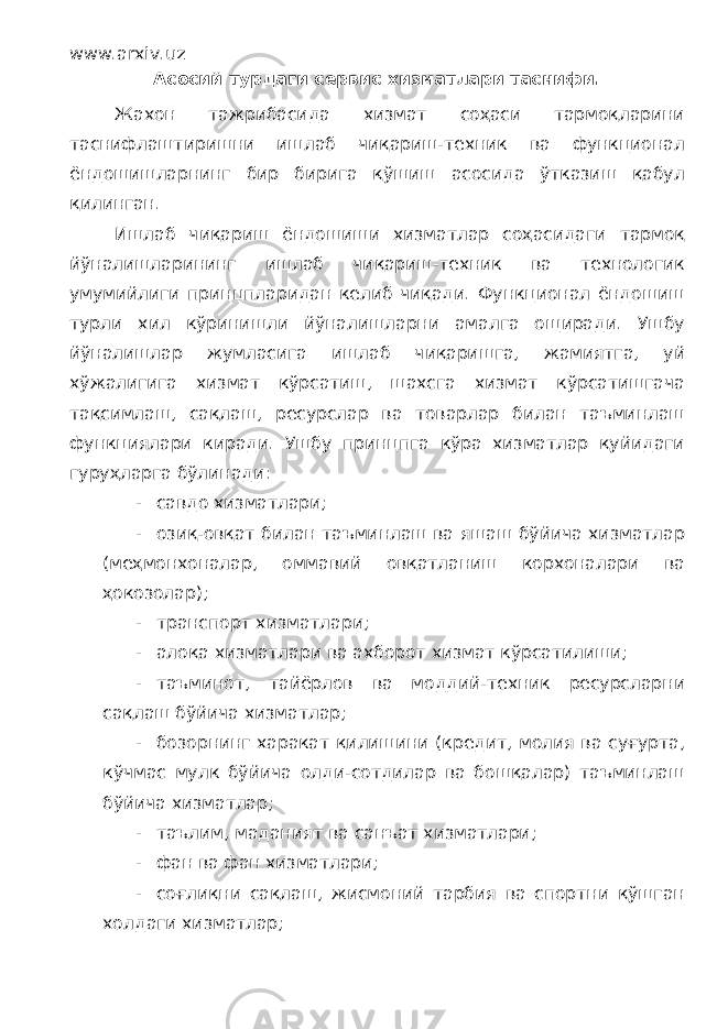 www.arxiv.uz Асосий турдаги сервис хизматлари таснифи. Жахон тажрибасида хизмат соҳаси тармоқларини таснифлаштиришни ишлаб чиқариш-техник ва функционал ёндошишларнинг бир бирига қўшиш асосида ўтказиш қабул қилинган. Ишлаб чиқариш ёндошиши хизматлар соҳасидаги тармоқ йўналишларининг ишлаб чиқариш-техник ва технологик умумийлиги принцпларидан келиб чиқади. Функционал ёндошиш турли хил кўринишли йўналишларни амалга ощиради. Ушбу йўналишлар жумласига ишлаб чиқаришга, жамиятга, уй хўжалигига хизмат кўрсатиш, шахсга хизмат кўрсатишгача тақсимлаш, сақлаш, ресурслар ва товарлар билан таъминлаш функциялари киради. Ушбу принцпга кўра хизматлар қуйидаги гуруҳларга бўлинади: - савдо хизматлари; - озиқ-овқат билан таъминлаш ва яшаш бўйича хизматлар (меҳмонхоналар, оммавий овқатланиш корхоналари ва ҳокозолар); - транспорт хизматлари; - алоқа хизматлари ва ахборот хизмат кўрсатилиши; - таъминот, тайёрлов ва моддий-техник ресурсларни сақлаш бўйича хизматлар; - бозорнинг харакат қилишини (кредит, молия ва суғурта, кўчмас мулк бўйича олди-сотдилар ва бошқалар) таъминлаш бўйича хизматлар; - таълим, маданият ва санъат хизматлари; - фан ва фан хизматлари; - соғлиқни сақлаш, жисмоний тарбия ва спортни қўшган холдаги хизматлар; 