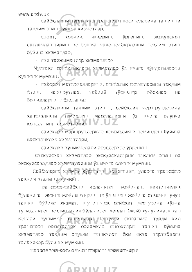 www.arxiv.uz - сайёҳларни турли хил транспорт воситаларида ташишни тақдим этиш бўйича хизматлар; - спорт, хордиқ чиқариш, ўрганиш, экскурсион соғломлаштириш ва бошқа чора-тадбирларни тақдим этиш бўйича хизматлар; - гид таржимонлар хизматлари. Мустақл сайёхликдаги хизматлар ўз ичига қўидагиларни қўшиши мумкин: - ахборот материалларини, сайёхлик схемаларини тақдим ётиш, маршрутлар, табиий тўсиқлар, обеклар ва бошқаларнинг ёзилиши; - сайёхликни тақдим этиш , сайёхлик маршрутларида хавсизликни тамирлаш масалаларни ўз ичига олувчи консалтинг хизматлари; - сайёхлик маршрутларида хавсизликни таминлаш бўйича воситачилик хизматлари; - сайёхлик кўникмалари асосларига ўрганиш. Экскурсион хизматлар экскурсияларни тақдим этиш ва экскурсаводлар хизматларини ўз ичига олиши мумкин. Сайёхларга хизмат кўрсатиш доирасида, уларга трансфер тақдим этилиши мумкин. Трансфер-сайёхни келадиган жойидан, вақтинчалик бўладиган жойга жойлаштириш ва ўз яшаш жойига етказиш учун ташиш бўйича хизмат, шунингдек сайёхат дастурида кўзда тутиладиган вақтинчалик бўладиган давлат (жой) худудидаги хар қандай қушимча ташишлар. Ташувчи сифатида турли хил транспорт воситалари ёрдамида сайёхларга ташиш бўйича хизматлар тақдим этувчи ташкилот ёки якка тартибдаги тадбиркор бўлиши мумкин. Санатория-соғломлаштириш хизматлари. 