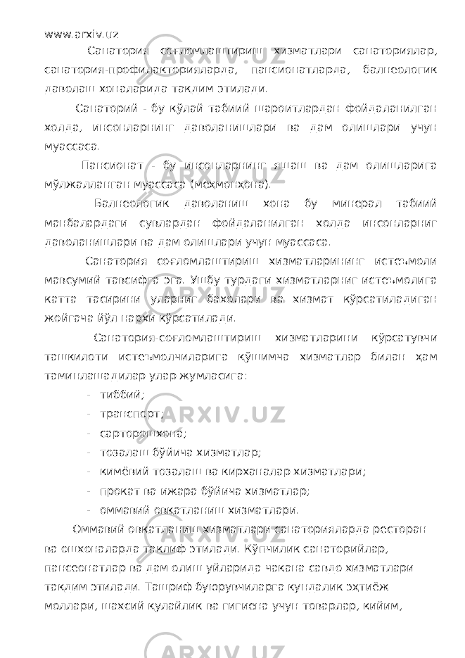 www.arxiv.uz Санатория соғломлаштириш хизматлари санаториялар, санатория-профилакторияларда, пансионатларда, балнеологик даволаш хоналарида тақдим этилади. Санаторий - бу қўлай табиий шароитлардан фойдаланилган холда, инсонларнинг даволанишлари ва дам олишлари учун муассаса. Пансионат - бу инсонларнинг яшаш ва дам олишларига мўлжалланган муассаса (меҳмонҳона). Балнеологик даволаниш хона бу минерал табиий манбалардаги сувлардан фойдаланилган холда инсонларниг даволанишлари ва дам олишлари учун муассаса. Санатория соғломлаштириш хизматларининг истеъмоли мавсумий тавсифга эга. Ушбу турдаги хизматларниг истеъмолига катта тасирини уларниг бахолари ва хизмат қўрсатиладиган жойгача йўл нархи кўрсатилади. Санатория-соғломлаштириш хизматларини кўрсатувчи ташкилоти истеъмолчиларига қўшимча хизматлар билан ҳам таминлашадилар улар жумласига: - тиббий; - транспорт; - сарторошхона; - тозалаш бўйича хизматлар; - кимёвий тозалаш ва кирханалар хизматлари; - прокат ва ижара бўйича хизматлар; - оммавий овқатланиш хизматлари. Оммавий овқатланиш хизматлари санаторияларда ресторан ва ошхоналарда таклиф этилади. Кўпчилик санаторийлар, пансеонатлар ва дам олиш уйларида чакана савдо хизматлари тақдим этилади. Ташриф буюрувчиларга кундалик эҳтиёж моллари, шахсий қулайлик ва гигиена учун товарлар, кийим, 