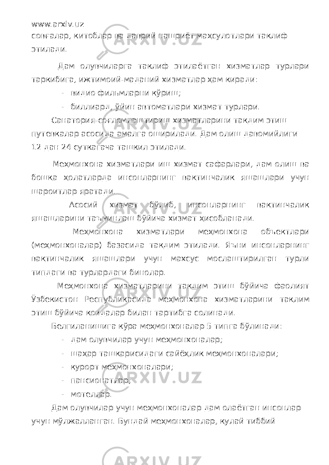 www.arxiv.uz совғалар, китоблар ва даврий нашриёт маҳсулотлари таклиф этилади. Дам олувчиларга таклиф этилаётган хизматлар турлари таркибига, ижтимоий-маданий хизматлар ҳам киради: - видио фильмларни кўриш; - биллиард, ўйин автоматлари хизмат турлари. Санатория-соғломлаштириш хизматларини тақдим этиш путевкалар асосида амалга оширилади. Дам олиш давомийлиги 12 дан 24 суткагача ташкил этилади. Меҳмонхона хизматлари иш хизмат сафарлари, дам олиш ва бошқа ҳолатларда инсонларнинг вақтинчалик яшашлари учун шароитлар яратади. Асосий хизмат бўлиб, инсонларнинг вақтинчалик яшашларини таъминлаш бўйича хизмат ҳисобланади. Меҳмонхона хизматлари меҳмонхона объектлари (меҳмонхоналар) базасида тақдим этилади. Яъни инсонларнинг вақтинчалик яшашлари учун махсус мослаштирилган турли типдаги ва турлардаги бинолар. Меҳмонхона хизматларини тақдим этиш бўйича фаолият Ўзбекистон Республикасида меҳмонхона хизматларини тақлим этиш бўйича қоидалар билан тартибга солинади. Белгиланишига кўра меҳмонхоналар 5 типга бўлинади: - дам олувчилар учун меҳмонхоналар; - шаҳар ташқарисидаги сайёҳлик меҳмонхоналари; - курорт меҳмонхоналари; - пансионатлар; - мотеллар. Дам олувчилар учун меҳмонхоналар дам олаётган инсонлар учун мўлжалланган. Бундай меҳмонхоналар, қулай тиббий 