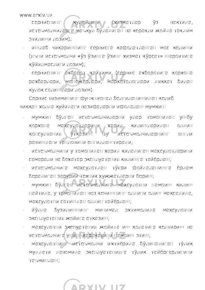 www.arxiv.uz - сервиснинг қулайлиги (хизматлар ўз вақтида, истеъмолчиларга маъқул бўладиган ва керакли жойда тақдим этилиши лозим); - ишлаб чиқаришнинг сервисга кафолатланган мос келиши (яъни истеъмолчи «ўз ўзинга ўзинг хизмат кўрсат» шароитига қўйилмаслиги лозим); - сервиснинг ахборот қайтими (сервис ахборотига корхона рахбарлари, менежерлари, маркетологлари диққат билан қулоқ солишлари лозим). Сервис тизимининг функционал белгиланишидан келиб чиққан холда қуйидаги вазифаларни ифодалаш мумкин: - мумкин бўлган истеъмолчиларни улар томонидан ушбу корхона маҳсулотларини харид қилишларидан олдин консултация ўтказиш. Бу истеъмолчиларнинг онгли равишдаги танловини енгиллаштиради; - истеъмолчини у томонидан харид қиладиган маҳсулотларини самарали ва бехатар эксплуатация қилишга тайёрлаш; - истеъмолчига маҳсулотдан тўғри фойдаланишга ёрдам берадиган зарурий техник ҳужжатларни бериш; - мумкин бўлган истеъмолчига маҳсулотни намоиш қилиш пайтида, у томонидан воз кечишнинг олдини олиш мақсадида, маҳсулотни сотишдан олдин тайёрлаш; - йўлда бузилишнинг минимал эхтимолида маҳсулотни эксплуатация жойига етказиш; - маҳсулотни экспуатация жойида иш ҳолатига келтириш ва истеъмолчига унинг ҳаракатини намоиш этиш; - маҳсулотнинг истеъмолчи ихтиёрида бўлинадиган тўлиқ муддати давомида эксплуатацияга тўлиқ тайёргарлигини таъминлаш; 