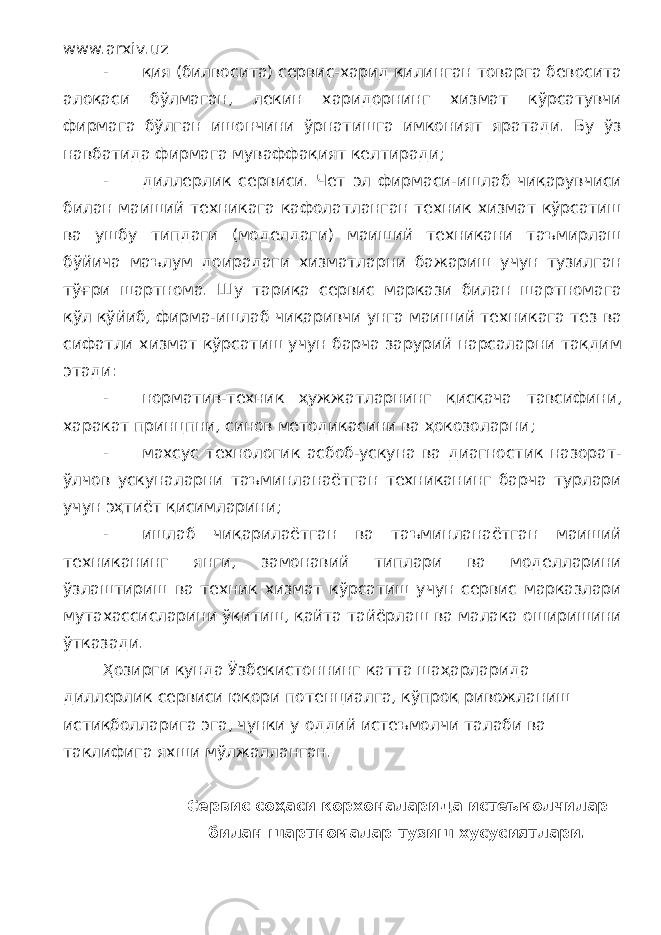 www.arxiv.uz - қия (билвосита) сервис-харид қилинган товарга бевосита алоқаси бўлмаган, лекин харидорнинг хизмат кўрсатувчи фирмага бўлган ишончини ўрнатишга имконият яратади. Бу ўз навбатида фирмага муваффақият келтиради; - диллерлик сервиси. Чет эл фирмаси-ишлаб чиқарувчиси билан маиший техникага кафолатланган техник хизмат кўрсатиш ва ушбу типдаги (моделдаги) маиший техникани таъмирлаш бўйича маълум доирадаги хизматларни бажариш учун тузилган тўғри шартнома. Шу тариқа сервис маркази билан шартномага қўл қўйиб, фирма-ишлаб чиқаривчи унга маиший техникага тез ва сифатли хизмат кўрсатиш учун барча зарурий нарсаларни тақдим этади: - норматив-техник ҳужжатларнинг қисқача тавсифини, харакат принцпни, синов методикасини ва ҳокозоларни; - махсус технологик асбоб-ускуна ва диагностик назорат- ўлчов ускуналарни таъминланаётган техниканинг барча турлари учун эҳтиёт қисимларини; - ишлаб чиқарилаётган ва таъминланаётган маиший техниканинг янги, замонавий типлари ва моделларини ўзлаштириш ва техник хизмат кўрсатиш учун сервис марказлари мутахассисларини ўқитиш, қайта тайёрлаш ва малака оширишини ўтказади. Ҳозирги кунда Ўзбекистоннинг катта шаҳарларида диллерлик сервиси юқори потенциалга, кўпроқ ривожланиш истиқболларига эга, чунки у оддий истеъмолчи талаби ва таклифига яхши мўлжалланган. Сервис соҳаси корхоналарида истеъмолчилар билан шартномалар тузиш хусусиятлари. 