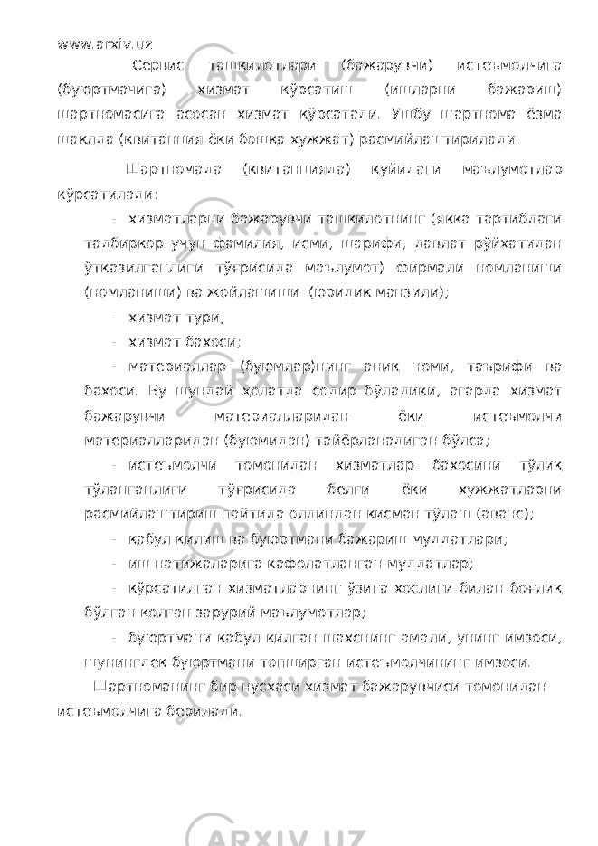 www.arxiv.uz Сервис ташкилотлари (бажарувчи) истеъмолчига (буюртмачига) хизмат кўрсатиш (ишларни бажариш) шартномасига асосан хизмат кўрсатади. Ушбу шартнома ёзма шаклда (квитанция ёки бошқа хужжат) расмийлаштирилади. Шартномада (квитанцияда) қуйидаги маълумотлар кўрсатилади: - хизматларни бажарувчи ташкилотнинг (якка тартибдаги тадбиркор учун фамилия, исми, шарифи, давлат рўйхатидан ўтказилганлиги тўғрисида маълумот) фирмали номланиши (номланиши) ва жойлашиши (юридик манзили); - хизмат тури; - хизмат бахоси; - материаллар (буюмлар)нинг аниқ номи, таърифи ва бахоси. Бу шундай ҳолатда содир бўладики, агарда хизмат бажарувчи материалларидан ёки истеъмолчи материалларидан (буюмидан) тайёрланадиган бўлса; - истеъмолчи томонидан хизматлар бахосини тўлиқ тўланганлиги тўғрисида белги ёки хужжатларни расмийлаштириш пайтида олдиндан қисман тўлаш (аванс); - қабул қилиш ва буюртмани бажариш муддатлари; - иш натижаларига кафолатланган муддатлар; - кўрсатилган хизматларнинг ўзига хослиги билан боғлиқ бўлган қолган зарурий маълумотлар; - буюртмани қабул қилган шахснинг амали, унинг имзоси, шунингдек буюртмани топширган истеъмолчининг имзоси. Шартноманинг бир нусхаси хизмат бажарувчиси томонидан истеъмолчига берилади. 