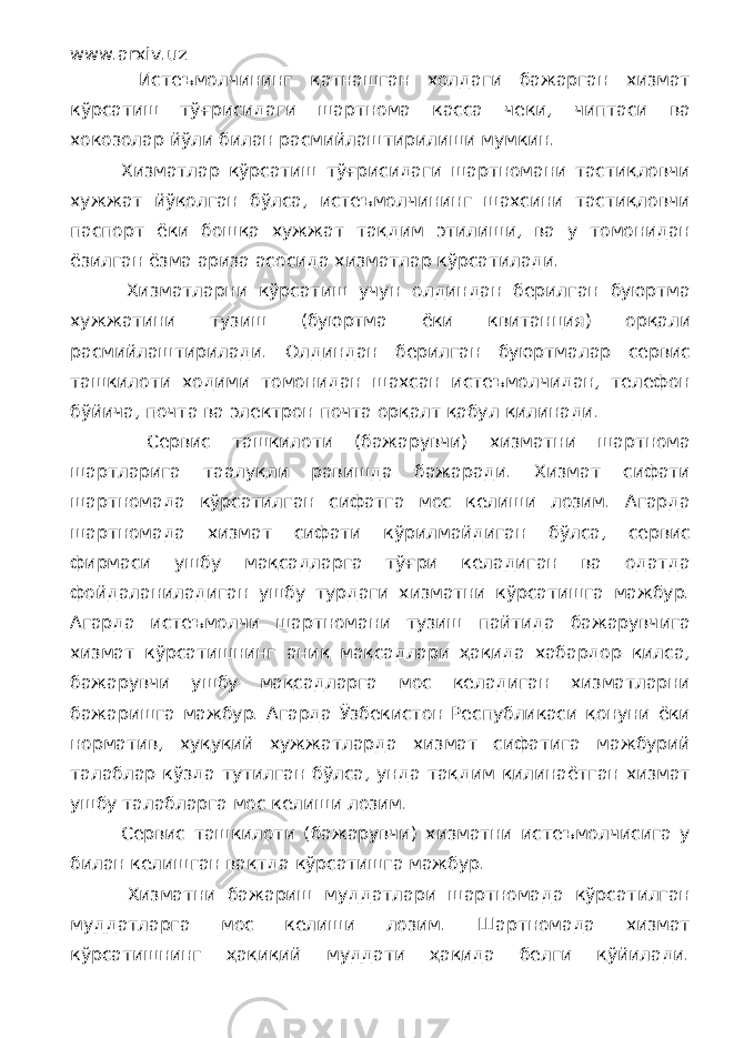 www.arxiv.uz Истеъмолчининг қатнашган холдаги бажарган хизмат кўрсатиш тўғрисидаги шартнома касса чеки, чиптаси ва хокозолар йўли билан расмийлаштирилиши мумкин. Хизматлар кўрсатиш тўғрисидаги шартномани тастиқловчи хужжат йўқолган бўлса, истеъмолчининг шахсини тастиқловчи паспорт ёки бошқа хужжат тақдим этилиши, ва у томонидан ёзилган ёзма ариза асосида хизматлар кўрсатилади. Хизматларни кўрсатиш учун олдиндан берилган буюртма хужжатини тузиш (буюртма ёки квитанция) орқали расмийлаштирилади. Олдиндан берилган буюртмалар сервис ташкилоти ходими томонидан шахсан истеъмолчидан, телефон бўйича, почта ва электрон почта орқалт қабул қилинади. Сервис ташкилоти (бажарувчи) хизматни шартнома шартларига таалуқли равишда бажаради. Хизмат сифати шартномада кўрсатилган сифатга мос келиши лозим. Агарда шартномада хизмат сифати кўрилмайдиган бўлса, сервис фирмаси ушбу мақсадларга тўғри келадиган ва одатда фойдаланиладиган ушбу турдаги хизматни кўрсатишга мажбур. Агарда истеъмолчи шартномани тузиш пайтида бажарувчига хизмат кўрсатишнинг аниқ мақсадлари ҳақида хабардор қилса, бажарувчи ушбу мақсадларга мос келадиган хизматларни бажаришга мажбур. Агарда Ўзбекистон Республикаси қонуни ёки норматив, хуқуқий хужжатларда хизмат сифатига мажбурий талаблар кўзда тутилган бўлса, унда тақдим қилинаётган хизмат ушбу талабларга мос келиши лозим. Сервис ташкилоти (бажарувчи) хизматни истеъмолчисига у билан келишган вақтда кўрсатишга мажбур. Хизматни бажариш муддатлари шартномада кўрсатилган муддатларга мос келиши лозим. Шартномада хизмат кўрсатишнинг ҳақиқий муддати ҳақида белги қўйилади. 