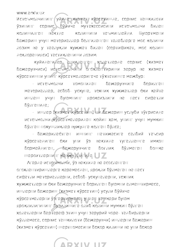 www.arxiv.uz Истеъмолчининг уйида хизмат кўрсатишда, сервис ташкилоти ўзининг сервис бўйича мутахассисини истеъмолчи билан келишилган вақтда келишини таъминлайди. Буюртмани бажариш учун материаллар белгиланган талабларга мос келиши лозим ва у таалуқли хужжат билан (сертификат, мос келиш деклорацияси) тастиқланиши лозим. қуйидагилар аниқланган ҳолатларда сервис (хизмат бажарувчиси) истеъмолчини огохлантириши зарур ва хизмат кўрсатишни унинг кўрсатмаларигача тўхтатишга мажбур: - истеъмолчи томонидан бажарувчига берилган материаллар, асбоб- ускуна, техник хужжатлар ёки қайта ишлаш учун буюмнинг яроқсизлиги ва паст сифатли бўлганида; - ишлар (хизмат кўрсатиш) ни бажариш услуби тўғрисида истеъмолчи кўрсатмаларидан кейин ҳам, унинг учун мумкин бўлган нохушликлар вужудга келган бўлса; - бажарилаётган ишнинг натижасига салбий таъсир кўрсатадиган ёки уни ўз вақтида тугаллашга имкон бермайдиган, бажарувчига боғлиқ бўлмаган бошқа шароитларнинг мавжудлигида. . Агарда истеъмолчи, ўз вақтида ва асосланган огохлантиришларга қарамасдан, яроқли бўлмаган ва паст сифатли материалларни, асбоб- ускуналарни, техник хужжатларни ёки бажарувчига берилган буюмни алмаштирмаса, ишларни бажариш (хизмат кўрсатиш) усули бўйича кўрсатмаларни ўзгартирмаса, ундан ташқари буюм яроқлилигининг бузилишига олиб келиши мумкин бўлган ҳолатларни бартараф этиш учун зарурий чора- тадбирларни қўлламаса, сервис ташкилоти (бажарувчи) ишларни бажариш (хизмат кўрсатиш) шартномасини бекор қилиши ва уни бекор 