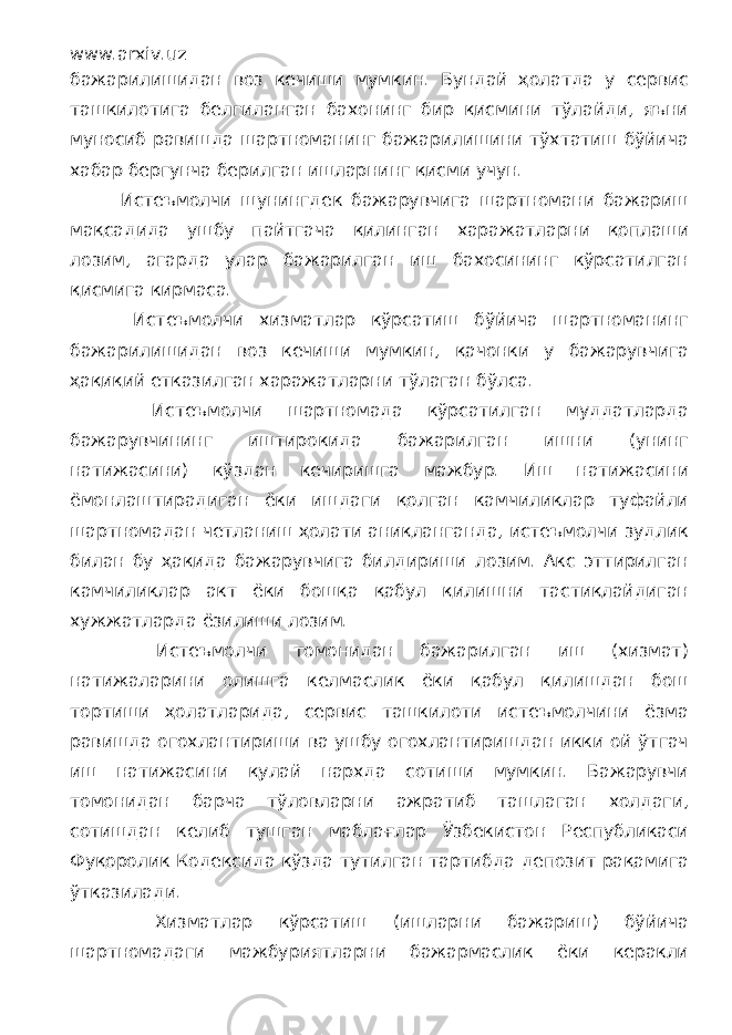 www.arxiv.uz бажарилишидан воз кечиши мумкин. Бундай ҳолатда у сервис ташкилотига белгиланган бахонинг бир қисмини тўлайди, яъни муносиб равишда шартноманинг бажарилишини тўхтатиш бўйича хабар бергунча берилган ишларнинг қисми учун. Истеъмолчи шунингдек бажарувчига шартномани бажариш мақсадида ушбу пайтгача қилинган харажатларни қоплаши лозим, агарда улар бажарилган иш бахосининг кўрсатилган қисмига кирмаса. Истеъмолчи хизматлар кўрсатиш бўйича шартноманинг бажарилишидан воз кечиши мумкин, қачонки у бажарувчига ҳақиқий етказилган харажатларни тўлаган бўлса. Истеъмолчи шартномада кўрсатилган муддатларда бажарувчининг иштирокида бажарилган ишни (унинг натижасини) кўздан кечиришга мажбур. Иш натижасини ёмонлаштирадиган ёки ишдаги қолган камчиликлар туфайли шартномадан четланиш ҳолати аниқланганда, истеъмолчи зудлик билан бу ҳақида бажарувчига билдириши лозим. Акс эттирилган камчиликлар акт ёки бошқа қабул қилишни тастиқлайдиган хужжатларда ёзилиши лозим. Истеъмолчи томонидан бажарилган иш (хизмат) натижаларини олишга келмаслик ёки қабул қилишдан бош тортиши ҳолатларида, сервис ташкилоти истеъмолчини ёзма равишда огохлантириши ва ушбу огохлантиришдан икки ой ўтгач иш натижасини қулай нархда сотиши мумкин. Бажарувчи томонидан барча тўловларни ажратиб ташлаган холдаги, сотишдан келиб тушган маблағлар Ўзбекистон Республикаси Фуқоролик Кодексида кўзда тутилган тартибда депозит рақамига ўтказилади. Хизматлар кўрсатиш (ишларни бажариш) бўйича шартномадаги мажбуриятларни бажармаслик ёки керакли 