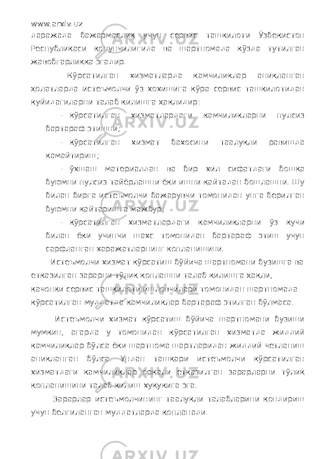 www.arxiv.uz даражада бажармаслик учун сервис ташкилоти Ўзбекистон Республикаси қонунчилигида ва шартномада кўзда тутилган жавобгарликка эгадир. Кўрсатилган хизматларда камчиликлар аниқланган ҳолатларда истеъмолчи ўз хохишига кўра сервис ташкилотидан қуйидагиларни талаб қилишга ҳақлидир: - кўрсатилган хизматлардаги камчиликларни пулсиз бартараф этишни; - кўрсатилган хизмат бахосини таалуқли равишда камайтириш; - ўхшаш материалдан ва бир хил сифатдаги бошқа буюмни пулсиз тайёрлашни ёки ишни қайтадан бошлашни. Шу билан бирга истеъмолчи бажарувчи томонидан унга берилган буюмни қайтаришга мажбур; - кўрсатилган хизматлардаги камчиликларни ўз кучи билан ёки учинчи шахс томонидан бартараф этиш учун сарфланган харажатларнинг қопланишини. Истеъмолчи хизмат кўрсатиш бўйича шартномани бузишга ва етказилган зарарни тўлиқ қоплашни талаб қилишга ҳақли, қачонки сервис ташкилоти ишловчилари томонидан шартномада кўрсатилган муддатда камчиликлар бартараф этилган бўлмаса. Истеъмолчи хизмат кўрсатиш бўйича шартномани бузиши мумкин, агарда у томонидан кўрсатилган хизматда жиддий камчиликлар бўлса ёки шартнома шартларидан жиддий четланиш аниқланган бўлса. Ундан ташқари истеъмолчи кўрсатилган хизматдаги камчиликлар орқали етказилган зарарларни тўлиқ қопланишини талаб қилиш хуқуқига эга. Зарарлар истеъмолчининг таалуқли талабларини қондириш учун белгиланган муддатларда қопланади. 