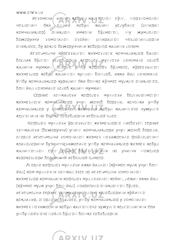 www.arxiv.uz Истемочи ишни қабул қилгандан сўнг, шартномадан четланиш ёки оддий қабул қилиш услубида (яширин камчиликлар) аниқлаш имкони бўлмаган, шу жумладан бажарувчи томонидан атайин яширилган четланишларни аниқласа, бу ҳақда бажарувчини хабардор қилиши лозим. Истеъмолчи кўрсатилган хизматдаги камчиликлар билан боғлиқ бўлган талабларни кафолат муддати давомида талаб қилиши мумкин. Агарда ушбу кафолат бўлмаса, кўрсатилган хизматлар қабул қилинган кундан бошлаб, икки йил давомида. Ушбу камчиликлар қурилиш ёки бошқа кўчмас мулкда аниқланса, беш йил давомида талаб қилиш мумкин. Сервис ташкилоти кафолат муддати белгиланмаган хизматдаги камчиликлар учун жавоб беради, қачонки ушбу камчиликлар у томонидан хизматни қабул қилишгача вужудга келганини ва бошқа сабабларни исботлай олса. Кафолат муддати ўрнатилган хизматларга нисбатан сервис ташкилоти (бажарувчи) унинг камчиликлари учун жавоб беради, агарда истеъмолчи томонидан хизмат натижасида фойдаланиш қоидаларини бузиш натижасида ушбу камчиликлар хизмат қабул қилингандан сўнг содир бўлганлигини ва учинчи шахслар харакатлари борлигини исботлай олмаса. Агарда кафолат муддати икки йилдан (кўчмас мулк учун беш йил) кам муддатни ташкил этса ва истеъмолчи томонидан хизматлар камчилиги кафолат муддатидан кейин, лекин икки йил (кўчмас мулк учун беш йил) доирасида аниқланган бўлса, истеъмолчи сервис ташкилотига даво талабларини қўйишга ҳақлидир, агарда исботласа, ушбу камчиликлар у томонидан хизмат натижасини қабул қилгангача вужудга келганлигини ёеи ушбу пайтгача пайдо бўлган бошқа сабабларни. 