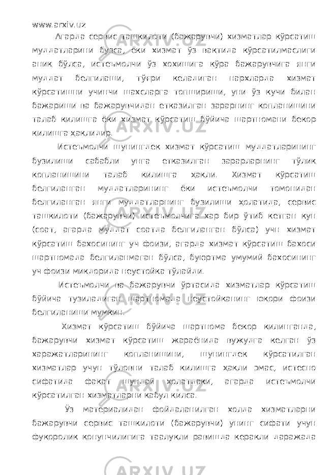 www.arxiv.uz Агарда сервис ташкилоти (бажарувчи) хизматлар кўрсатиш муддатларини бузса, ёки хизмат ўз вақтида кўрсатилмаслиги аниқ бўлса, истеъмолчи ўз хохишига кўра бажарувчига янги муддат белгилаши, тўғри келадиган нархларда хизмат кўрсатишни учинчи шахсларга топшириши, уни ўз кучи билан бажариши ва бажарувчидан етказилган зарарнинг қопланишини талаб қилишга ёки хизмат кўрсатиш бўйича шартномани бекор қилишга ҳақлидир. Истеъмолчи шунингдек хизмат кўрсатиш муддатларининг бузилиши сабабли унга етказилган зарарларнинг тўлиқ қопланишини талаб қилишга ҳақли. Хизмат кўрсатиш белгиланган муддатларининг ёки истеъмолчи томонидан белгиланган янги муддатларнинг бузилиши ҳолатида, сервис ташкилоти (бажарувчи) истеъмолчига хар бир ўтиб кетган кун (соат, агарда муддат соатда белгиланган бўлса) учн хизмат кўрсатиш бахосининг уч фоизи, агарда хизмат кўрсатиш бахоси шартномада белгиланмаган бўлса, буюртма умумий бахосининг уч фоизи миқдорида неустойка тўлайди. Истеъмолчи ва бажарувчи ўртасида хизматлар кўрсатиш бўйича тузиладиган шартномада неустойканинг юқори фоизи белгиланиши мумкин. Хизмат кўрсатиш бўйича шартнома бекор қилинганда, бажарувчи хизмат кўрсатиш жараёнида вужудга келган ўз харажатларининг қопланишини, шунингдек кўрсатилган хизматлар учун тўловни талаб қилишга ҳақли эмас, истесно сифатида фақат шундай ҳолатдаки, агарда истеъмолчи кўрсатилган хизматларни қабул қилса. Ўз материалидан фойдаланилган холда хизматларни бажарувчи сервис ташкилоти (бажарувчи) унинг сифати учун фуқоролик қонунчилигига таалуқли равишда керакли даражада 