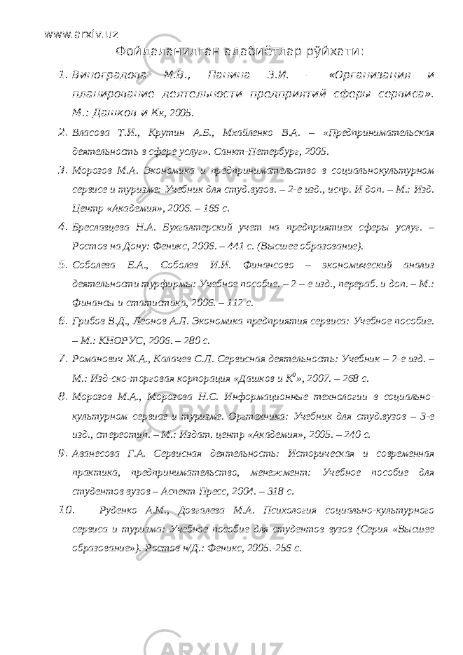 www.arxiv.uz Фойдаланилган адабиётлар рўйхати : 1. Виноградова М.В., Панина З.И. – «Организация и планирование деятельности предприятий сферы сервиса». М.: Дашков и К к, 2005. 2. Власова Т.И., Крутин А.Б., Мхайленко В.А. – «Предпринимательская деятельность в сфере услуг». Санкт-Петербург, 2005. 3. Морозов М.А. Экономика и предпринимательство в социальнокультурном сервисе и туризме: Учебник для студ.вузов. – 2-е изд., испр. И доп. – М.: Изд. Центр «Академия», 2006. – 166 с. 4. Бреславцева Н.А. Бухгалтерский учет на предприятиех сферы услуг. – Ростов на Дону: Феникс, 2006. – 441 с. (Высшее образование). 5. Соболева Е.А., Соболев И.И. Финансово – экономический анализ деятельности турфирмы: Учебное пособие. – 2 – е изд., перераб. и доп. – М.: Финансы и статистика, 2006. – 112 с. 6. Грибов В.Д., Леонов А.Л. Экономика предприятия сервиса: Учебное пособие. – М.: КНОРУС, 2006. – 280 с. 7. Романович Ж.А., Калачев С.Л. Сервисная деятельность: Учебник – 2-е изд. – М.: Изд-ско-торговая корпорация «Дашков и К 0 », 2007. – 268 с. 8. Морозов М.А., Морозова Н.С. Информационные технологии в социально- культурном сервисе и туризме. Оргтехника: Учебник для студ.вузов – 3-е изд., стереотип. – М.: Издат. центр «Академия», 2005. – 240 с. 9. Аванесова Г.А. Сервисная деятельность: Историческая и современная практика, предпринимательство, менежмент: Учебное пособие для студентов вузов – Аспект Пресс, 2004. – 318 с. 10. Руденко А.М., Довгалева М.А. Психология социально-культурного сервиса и туризма: Учебное пособие для студентов вузов (Серия «Высшее образование»).-Ростов н/Д.: Феникс, 2005.-256 с. 