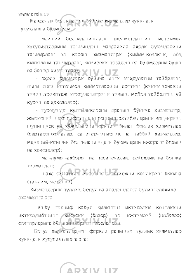 www.arxiv.uz Мақсадли белгиланиш бўйича хизматлар қуйидаги гуруҳларга бўлинади: - маиший белгиланишдаги предметларнинг истеъмол хусусиятларини таъминлаш мақсадида аҳоли буюмларини таъмирлаш ва қараш хизматлари (кийим-кечакни, оёқ кийимини таъмирлаш, кимиёвий тозалаш ва буюмларни бўяш ва бошқа хизматлар); - аҳоли буюмлари бўйича янги маҳсулотни тайёрлаш, яъни янги истеъмол қийматларини яратиш (кийим-кечакни тикиш,трикотаж маҳсулотларини тикиш, мебел тайёрлаш, уй қуриш ва ҳокозолар); - турмушда қулайликларни яратиш бўйича хизматлар, жисмоний шахс сифатида инсоннинг эҳтиёжларини қондириш, шунингдек уй хўжалигини юритиш билан боғлиқ хизматлар (сартарошхоналар, санитар-гигиеник ва тиббий хизматлар, маданий-маиший белгиланишдаги буюмларни ижарага бериш ва ҳокозолар); - маълумот-ахборот ва воситачилик, сайёҳлик ва бошқа хизматлар; - шахс сифатида инсоннинг эҳтиёжни қондириш бқйича (таълим, маданий). Хизматларни пуллик, бепул ва аралашларга бўлиш алоҳида аҳамиятга эга. Ушбу тасниф қабул қилинган иқтисодий кенгликни иқтисодиётнинг хисусий (бозор) ва ижтимоий (нобозор) секторларига бўлинишларига асосланади. Бепул хизматлардан фарқли равишда пуллик хизматлар қуйидаги хусусиятларга эга: 