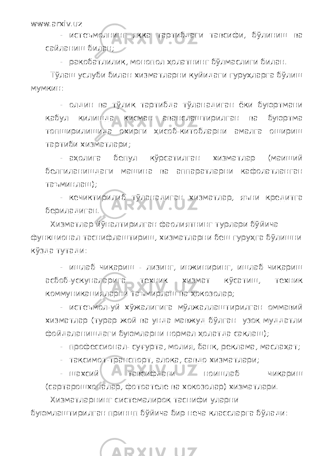 www.arxiv.uz - истеъмолнинг якка тартибдаги тавсифи, бўлиниш ва сайланиш билан; - рақобатлилик, монопол ҳолатнинг бўлмаслиги билан. Тўлаш услуби билан хизматларни қуйидаги гуруҳларга бўлиш мумкин: - олдин ва тўлиқ тартибда тўланадиган ёки буюртмани қабул қилишда қисман аванслаштирилган ва буюртма топширилишида охирги ҳисоб-китобларни амалга ошириш тартиби хизматлари; - аҳолига бепул кўрсатилган хизматлар (маиший белгиланишдаги машина ва аппаратларни кафолатланган таъминлаш); - кечиктирилиб тўланадиган хизматлар, яъни кредитга бериладиган. Хизматлар йўналтирилган фаолиятнинг турлари бўйича функционал таснифлаштириш, хизматларни беш гуруҳга бўлишни кўзда тутади: - ишлаб чиқариш - лизинг, инжиниринг, ишлаб чиқариш асбоб-ускуналарига техник хизмат кўсатиш, техник коммуникацияларни таъмирлаш ва ҳокозолар; - истеъмол-уй хўжалигига мўлжаллаштирилган оммавий хизматлар (турар жой ва унда мавжуд бўлган узоқ муддатли фойдаланишдаги буюмларни нормал ҳолатда сақлаш); - профессионал- суғурта, молия, банк, реклама, маслаҳат; - тақсимот-транспорт, алоқа, савдо хизматлари; - шахсий тавсифдаги ноишлаб чиқариш (сартарошхоналар, фотоателе ва хокозолар) хизматлари. Хизматларнинг системалироқ таснифи уларни буюмлаштирилган принцп бўйича бир неча классларга бўлади: 