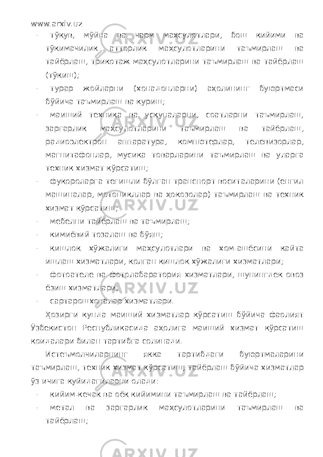 www.arxiv.uz - тўқув, мўйна ва чарм маҳсулотлари, бош кийими ва тўқимачилик атторлик маҳсулотларини таъмирлаш ва тайёрлаш, трикотаж маҳсулотларини таъмирлаш ва тайёрлаш (тўқиш); - турар жойларни (хонадонларни) аҳолининг буюртмаси бўйича таъмирлаш ва қуриш; - маиший техника ва ускуналарни, соатларни таъмирлаш, заргарлик маҳсулотларини таъмирлаш ва тайёрлаш, радиоэлектрон аппаратура, компютерлар, телевизорлар, магнитафонлар, мусиқа товарларини таъмирлаш ва уларга техник хизмат кўрсатиш; - фуқороларга тегишли бўлган транспорт воситаларини (енгил машиналар, мотоцикллар ва ҳокозолар) таъмирлаш ва техник хизмат кўрсатиш; - мебелни тайёрлаш ва таъмирлаш; - кимиёвий тозалаш ва бўяш; - қишлоқ хўжалиги маҳсулотлари ва хом-ашёсини қайта ишлаш хизматлари, қолган қишлоқ хўжалиги хизматлари; - фотоателе ва фотолабаратория хизматлари, шунингдек овоз ёзиш хизматлари; - сартарошхоналар хизматлари. Ҳозирги кунда маиший хизматлар кўрсатиш бўйича фаолият Ўзбекистон Республикасида аҳолига маиший хизмат кўрсатиш қоидалари билан тартибга солинади. Истеъмолчиларнинг якка тартибдаги буюртмаларини таъмирлаш, техник хизмат кўрсатиш, тайёрлаш бўйича хизматлар ўз ичига қуйидагиларни олади: - кийим-кечак ва оёқ кийимини таъмирлаш ва тайёрлаш; - метал ва заргарлик маҳсулотларини таъмирлаш ва тайёрлаш; 