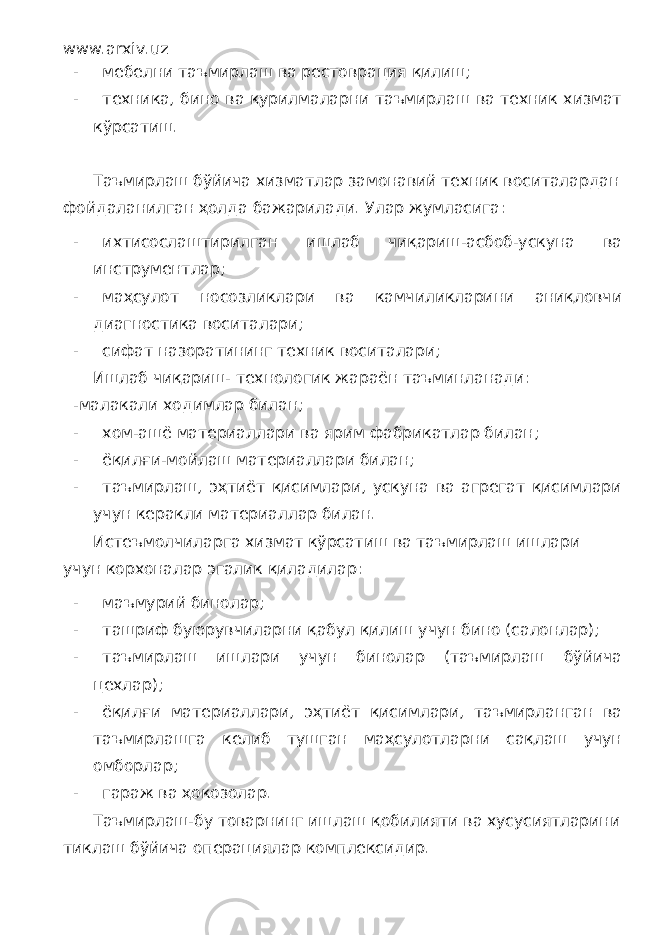 www.arxiv.uz - мебелни таъмирлаш ва рестоврация қилиш; - техника, бино ва қурилмаларни таъмирлаш ва техник хизмат кўрсатиш. Таъмирлаш бўйича хизматлар замонавий техник воситалардан фойдаланилган ҳолда бажарилади. Улар жумласига: - ихтисослаштирилган ишлаб чиқариш-асбоб-ускуна ва инструментлар; - маҳсулот носозликлари ва камчиликларини аниқловчи диагностика воситалари; - сифат назоратининг техник воситалари; Ишлаб чиқариш- технологик жараён таъминланади: -малакали ходимлар билан; - хом-ашё материаллари ва ярим фабрикатлар билан; - ёқилғи-мойлаш материаллари билан; - таъмирлаш, эҳтиёт қисимлари, ускуна ва агрегат қисимлари учун керакли материаллар билан. Истеъмолчиларга хизмат кўрсатиш ва таъмирлаш ишлари учун корхоналар эгалик қиладилар: - маъмурий бинолар; - ташриф буюрувчиларни қабул қилиш учун бино (салонлар); - таъмирлаш ишлари учун бинолар (таъмирлаш бўйича цехлар); - ёқилғи материаллари, эҳтиёт қисимлари, таъмирланган ва таъмирлашга келиб тушган маҳсулотларни сақлаш учун омборлар; - гараж ва ҳокозолар. Таъмирлаш-бу товарнинг ишлаш қобилияти ва хусусиятларини тиклаш бўйича операциялар комплексидир. 