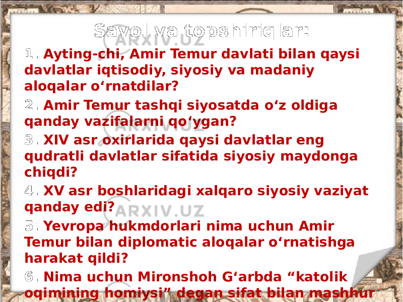 Savol va topshiriqlar: 1. Ayting-chi, Amir Temur davlati bilan qaysi davlatlar iqtisodiy, siyosiy va madaniy aloqalar o‘rnatdilar? 2. Amir Temur tashqi siyosatda o‘z oldiga qanday vazifalarni qo‘ygan? 3. XIV asr oxirlarida qaysi davlatlar eng qudratli davlatlar sifatida siyosiy maydonga chiqdi? 4. XV asr boshlaridagi xalqaro siyosiy vaziyat qanday edi? 5. Yevropa hukmdorlari nima uchun Amir Temur bilan diplomatic aloqalar o‘rnatishga harakat qildi? 6. Nima uchun Mironshoh G‘arbda “katolik oqimining homiysi” degan sifat bilan mashhur bo‘ldi? 7. Nima uchun Amir Temur Samarqand atrofidagi qishloqlarning nomini Sharqning mashhur shaharlari nomi bilan atadi? 15 