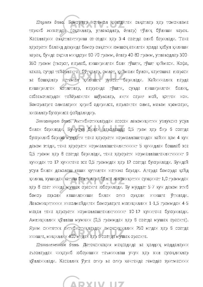 Пархез даво . Беморлар истемол қиладиган овқатлар ҳар томонлама таркиб жихатдан (оқсиллар, углеводлар, ёғлар) тўлиқ бўлиши керак. Касалларни овқатлантириш оз-оздан ҳар 3-4 соатда олиб борилади. Тана ҳарорати баланд даврида бемор овқатни юмшоқ езилган ҳолда қабул қилиши керак, бунда оқсил миқдори 60-70 грамм, ёғлар 40-80 грамм, углеводлар 300- 350 грамм (творог, парлаб, пиширилган бали гўшти, гўшт қиймаси. Кофе, какао, сутда тайёрланган бўтқалар, омлет, қиймали булон, картошка пюреси ва бошқалар истемол қилишга рухсат берилади. Кейинчалик парда пиширилган котлетлар, парранда гўшти, сувда пиширилган балиқ, сабзавотлардан тайёрланган шўрвалар, янги сариғ мой, қотган нон. Беморларга олмаларни қириб едирилса, парланган олма, мевам кремоари, киселлар буюрилса фойдалидир. Этиотроп даво. Антибиотиклардан асосан левомицитин узлуксиз усул билан берилади. Бу усул билан даволашда 0,5 грам ҳар бир 6 соатда буюрилиб бериш муддати тана ҳарорати нормаллашгандан кейин ҳам 4 кун давом этади, тана ҳарорати нормаллашганлигининг 5 кунидлан бошлаб эса 0,5 грамм ҳар 8 соатда берилади, тана ҳарорати нормаллашганлигининг 9 кунидан то 12 кунигача эса 0,5 граммдан ҳар 12 соатда буюрилади. Бундай усул билан даволаш яхши кутилган натижа беради. Агарда беморда қайд қилиш, хушидан кетиш белгилари бўлса левомицитин сукцинат 1,0 граммдан ҳар 8 соат ичида мушак орасига юборилади. Бу муддат 5-7 кун давом этиб бемор аҳволи яхшиланиши билан оғиз орқали ичишга ўтилади. Левомицитинни ичаолмайдиган беморларга мапициллин 1-1,5 граммдан 4-5 маҳал тана ҳарорати нормаллашганлигининг 10-12 кунигача буюрилади. Ампициллин қўллаш мумкин (0,5 граммдан ҳар 6 соатда мушак орасига). Ярим синтетик антибиотиклардан амоксициллин 250 мгдан ҳар 6 соатда ичишга, мициллин 400 мгдан ҳар 6 соатда мушак орасига. Патогенетик даво. Детоксикация мақсадида ва қолдиқ моддаларни аъзолардан чиқариб юборишни таъминлаш учун ҳар хил суюқликлар қўлланилади. Касаллик ўрта оғир ва оғир кечганда гемодез эритмасини 