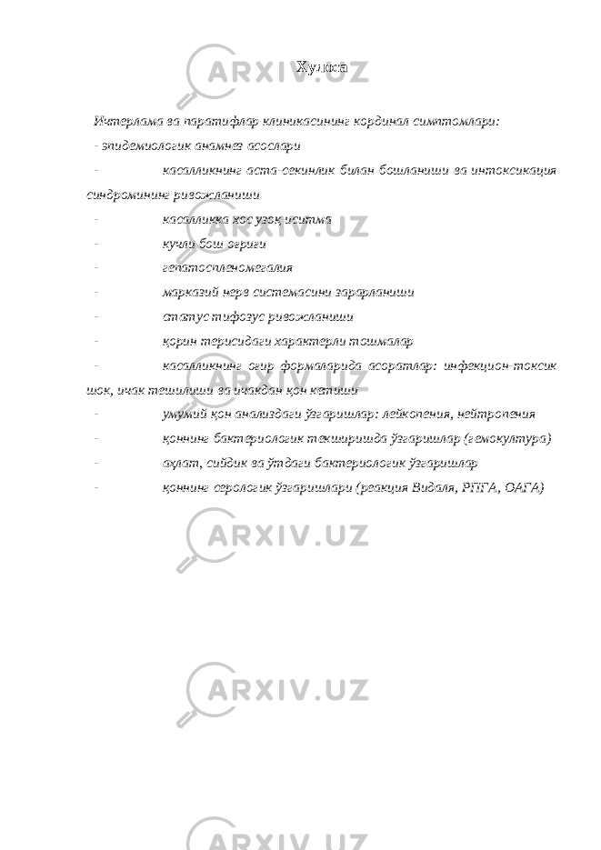 Хулоса Ичтерлама ва паратифлар клиникасининг кординал симптомлари: - эпидемиологик анамнез асослари - касалликнинг аста-секинлик билан бошланиши ва интоксикация синдромининг ривожланиши - касалликка хос узоқ иситма - кучли бош оғриғи - гепатоспленомегалия - марказий нерв системасини зарарланиши - статус тифозус ривожланиши - қорин терисидаги характерли тошмалар - касалликнинг оғир формаларида асоратлар: инфекцион-токсик шок, ичак тешилиши ва ичакдан қон кетиши - умумий қон анализдаги ўзгаришлар: лейкопения, нейтропения - қоннинг бактериологик текширишда ўзгаришлар (гемокултура) - аҳлат, сийдик ва ўтдаги бактериологик ўзгаришлар - қоннинг серологик ўзгаришлари (реакция Видаля, РПГА, ОАГА) 