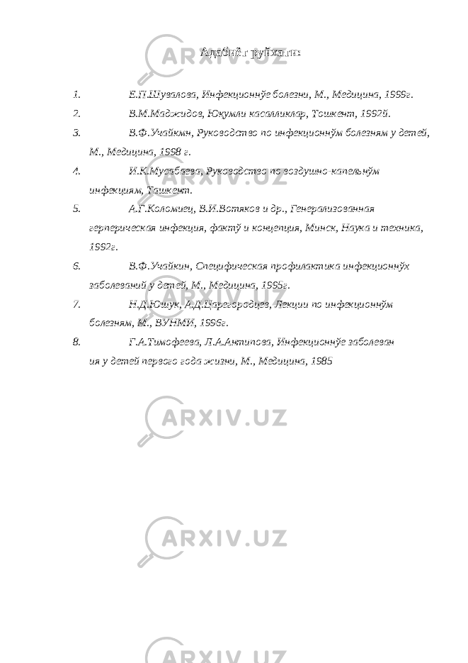 Адабиёт руйхати: 1. Е.П.Шувалова, Инфекционнўе болезни, М., Медицина, 1999г. 2. В.М.Маджидов, Юқумли касалликлар, Тошкент, 1992й. 3. В.Ф.Учайкмн, Руководство по инфекционнўм болезням у детей, М., Медицина, 1998 г. 4. И.К.Мусабаева, Руководство по воздушно-капельнўм инфекциям, Ташкент. 5. А.Г.Коломиец, В.И.Вотяков и др., Генерализованная герперическая инфекция, фактў и концепция, Минск, Наука и техника, 1992г. 6. В.Ф.Учайкин, Специфическая профилактика инфекционнўх заболеваний у детей, М., Медицина, 1995г. 7. Н.Д.Юшук, А.Д.Царегородцев, Лекции по инфекционнўм болезням, М., ВУНМИ, 1996г. 8. Г.А.Тимофеева, Л.А.Антипова, Инфекционнўе заболеван ия у детей первого года жизни, М., Медицина, 1985 