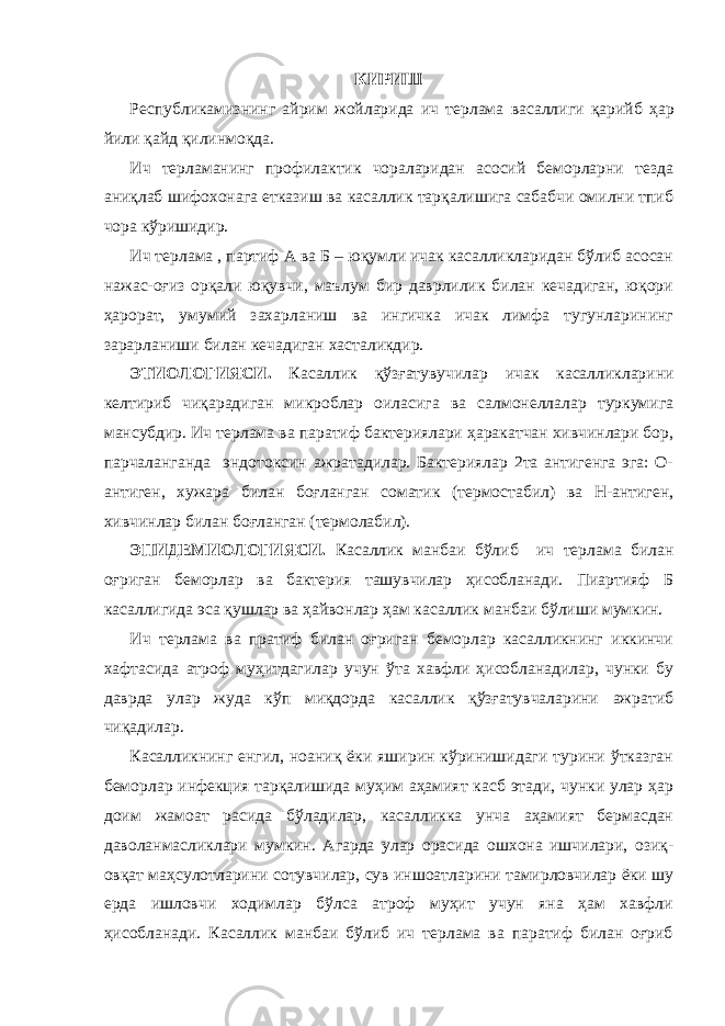 КИРИШ Республикамизнинг айрим жойларида ич терлама васаллиги қарийб ҳар йили қайд қилинмоқда . Ич терламанинг профилактик чораларидан асосий беморларни тезда аниқлаб шифохонага етказиш ва касаллик тарқалишига сабабчи омилни тпиб чора кўришидир. Ич терлама , партиф А ва Б – юқумли ичак касалликларидан бўлиб асосан нажас-оғиз орқали юқувчи, маълум бир даврлилик билан кечадиган, юқори ҳарорат, умумий захарланиш ва ингичка ичак лимфа тугунларининг зарарланиши билан кечадиган хасталикдир. ЭТИОЛОГИЯСИ. Касаллик қўзғатувучилар ичак касалликларини келтириб чиқарадиган микроблар оиласига ва салмонеллалар туркумига мансубдир. Ич терлама ва паратиф бактериялари ҳаракатчан хивчинлари бор, парчаланганда эндотоксин ажратадилар. Бактериялар 2та антигенга эга: О- антиген, хужара билан боғланган соматик (термостабил) ва Н-антиген, хивчинлар билан боғланган (термолабил). ЭПИДЕМИОЛОГИЯСИ. Касаллик манбаи бўлиб ич терлама билан оғриган беморлар ва бактерия ташувчилар ҳисобланади. Пиартияф Б касаллигида эса қушлар ва ҳайвонлар ҳам касаллик манбаи бўлиши мумкин. Ич терлама ва пратиф билан оғриган беморлар касалликнинг иккинчи хафтасида атроф муҳитдагилар учун ўта хавфли ҳисобланадилар, чунки бу даврда улар жуда кўп миқдорда касаллик қўзғатувчаларини ажратиб чиқадилар. Касалликнинг енгил, ноаниқ ёки яширин кўринишидаги турини ўтказган беморлар инфекция тарқалишида муҳим аҳамият касб этади, чунки улар ҳар доим жамоат расида бўладилар, касалликка унча аҳамият бермасдан даволанмасликлари мумкин. Агарда улар орасида ошхона ишчилари, озиқ- овқат маҳсулотларини сотувчилар, сув иншоатларини тамирловчилар ёки шу ерда ишловчи ходимлар бўлса атроф муҳит учун яна ҳам хавфли ҳисобланади. Касаллик манбаи бўлиб ич терлама ва паратиф билан оғриб 