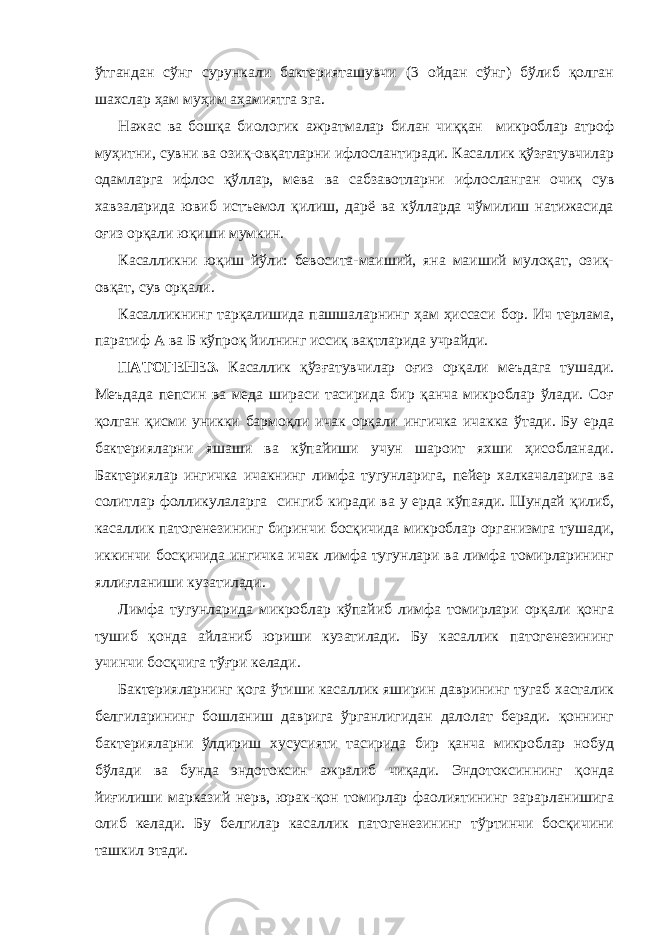 ўтгандан сўнг сурункали бактерияташувчи (3 ойдан сўнг) бўлиб қолган шахслар ҳам муҳим аҳамиятга эга. Нажас ва бошқа биологик ажратмалар билан чиққан микроблар атроф муҳитни, сувни ва озиқ-овқатларни ифлослантиради. Касаллик қўзғатувчилар одамларга ифлос қўллар, мева ва сабзавотларни ифлосланган очиқ сув хавзаларида ювиб истъемол қилиш, дарё ва кўлларда чўмилиш натижасида оғиз орқали юқиши мумкин. Касалликни юқиш йўли: бевосита-маиший, яна маиший мулоқат, озиқ- овқат, сув орқали. Касалликнинг тарқалишида пашшаларнинг ҳам ҳиссаси бор. Ич терлама, паратиф А ва Б кўпроқ йилнинг иссиқ вақтларида учрайди. ПАТОГЕНЕЗ. Касаллик қўзғатувчилар оғиз орқали меъдага тушади. Меъдада пепсин ва меда шираси тасирида бир қанча микроблар ўлади. Соғ қолган қисми уникки бармоқли ичак орқали ингичка ичакка ўтади. Бу ерда бактерияларни яшаши ва кўпайиши учун шароит яхши ҳисобланади. Бактериялар ингичка ичакнинг лимфа тугунларига, пейер халкачаларига ва солитлар фолликулаларга сингиб киради ва у ерда кўпаяди. Шундай қилиб, касаллик патогенезининг биринчи босқичида микроблар организмга тушади, иккинчи босқичида ингичка ичак лимфа тугунлари ва лимфа томирларининг яллиғланиши кузатилади. Лимфа тугунларида микроблар кўпайиб лимфа томирлари орқали қонга тушиб қонда айланиб юриши кузатилади. Бу касаллик патогенезининг учинчи босқчига тўғри келади. Бактерияларнинг қога ўтиши касаллик яширин даврининг тугаб хасталик белгиларининг бошланиш даврига ўрганлигидан далолат беради. қоннинг бактерияларни ўлдириш хусусияти тасирида бир қанча микроблар нобуд бўлади ва бунда эндотоксин ажралиб чиқади. Эндотоксиннинг қонда йиғилиши марказий нерв, юрак-қон томирлар фаолиятининг зарарланишига олиб келади. Бу белгилар касаллик патогенезининг тўртинчи босқичини ташкил этади. 