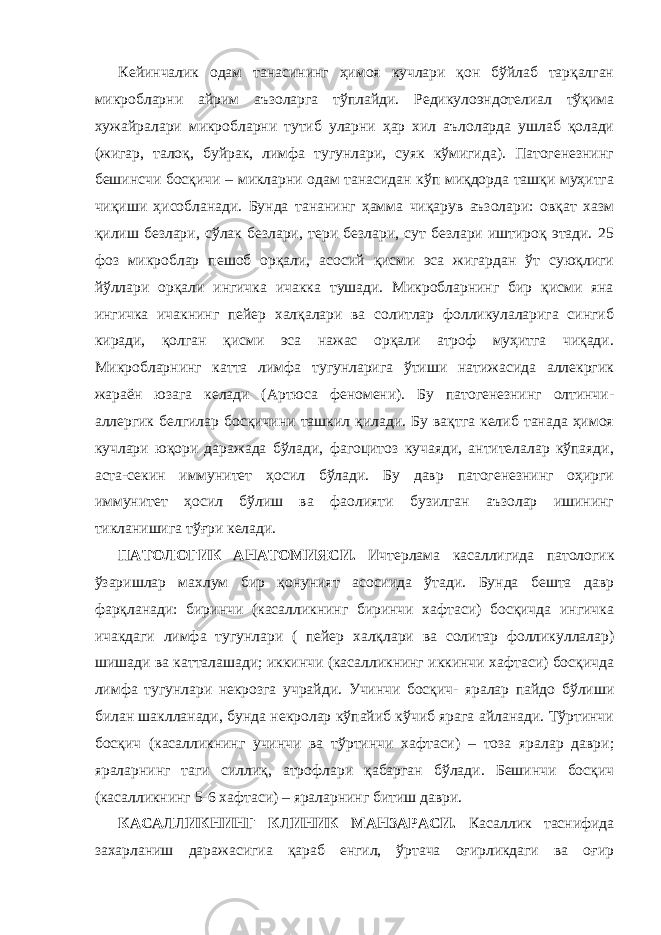 Кейинчалик одам танасининг ҳимоя кучлари қон бўйлаб тарқалган микробларни айрим аъзоларга тўплайди. Редикулоэндотелиал тўқима хужайралари микробларни тутиб уларни ҳар хил аълоларда ушлаб қолади (жигар, талоқ, буйрак, лимфа тугунлари, суяк кўмигида). Патогенезнинг бешинсчи босқичи – микларни одам танасидан кўп миқдорда ташқи муҳитга чиқиши ҳисобланади. Бунда тананинг ҳамма чиқарув аъзолари: овқат хазм қилиш безлари, сўлак безлари, тери безлари, сут безлари иштироқ этади. 25 фоз микроблар пешоб орқали, асосий қисми эса жигардан ўт суюқлиги йўллари орқали ингичка ичакка тушади. Микробларнинг бир қисми яна ингичка ичакнинг пейер халқалари ва солитлар фолликулаларига сингиб киради, қолган қисми эса нажас орқали атроф муҳитга чиқади. Микробларнинг катта лимфа тугунларига ўтиши натижасида аллекргик жараён юзага келади (Артюса феномени). Бу патогенезнинг олтинчи- аллергик белгилар босқичини ташкил қилади. Бу вақтга келиб танада ҳимоя кучлари юқори даражада бўлади, фагоцитоз кучаяди, антителалар кўпаяди, аста-секин иммунитет ҳосил бўлади. Бу давр патогенезнинг оҳирги иммунитет ҳосил бўлиш ва фаолияти бузилган аъзолар ишининг тикланишига тўғри келади. ПАТОЛОГИК АНАТОМИЯСИ. Ичтерлама касаллигида патологик ўзаришлар махлум бир қонуният асосиида ўтади. Бунда бешта давр фарқланади: биринчи (касалликнинг биринчи хафтаси) босқичда ингичка ичакдаги лимфа тугунлари ( пейер халқлари ва солитар фолликуллалар) шишади ва катталашади; иккинчи (касалликнинг иккинчи хафтаси) босқичда лимфа тугунлари некрозга учрайди. Учинчи босқич- яралар пайдо бўлиши билан шаклланади, бунда некролар кўпайиб кўчиб ярага айланади. Тўртинчи босқич (касалликнинг учинчи ва тўртинчи хафтаси) – тоза яралар даври; яраларнинг таги силлиқ, атрофлари қабарган бўлади. Бешинчи босқич (касалликнинг 5-6 хафтаси) – яраларнинг битиш даври. КАСАЛЛИКНИНГ КЛИНИК МАНЗАРАСИ. Касаллик таснифида захарланиш даражасигиа қараб енгил, ўртача оғирликдаги ва оғир 