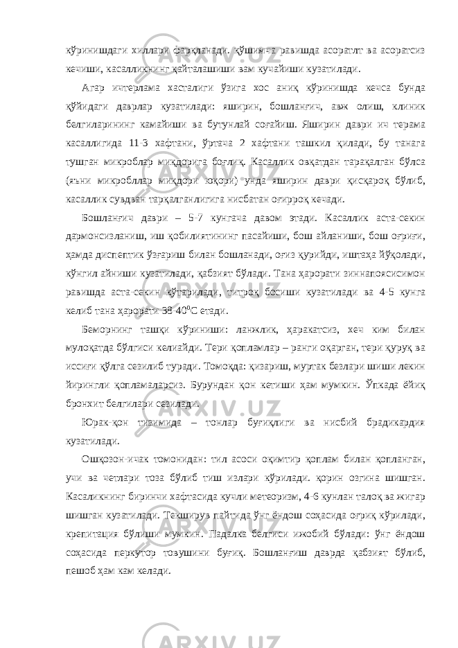 кўринишдаги хиллари фарқланади. қўшимча равишда асоратлт ва асоратсиз кечиши, касалликнинг қайталашиши вам кучайиши кузатилади. Агар ичтерлама хасталиги ўзига хос аниқ кўринишда кечса бунда қўйидаги даврлар кузатилади: яширин, бошланғич, авж олиш, клиник белгиларининг камайиши ва бутунлай соғайиш. Яширин даври ич терама касаллигида 11-3 хафтани, ўртача 2 хафтани ташкил қилади, бу танага тушган микроблар миқдорига боғлиқ. Касаллик овқатдан тарақалган бўлса (яъни микробллар миқдори юқори) унда яширин даври қисқароқ бўлиб, касаллик сувдван тарқалганлигига нисбатан оғирроқ кечади. Бошланғич даври – 5-7 кунгача давом этади. Касаллик аста-секин дармонсизланиш, иш қобилиятининг пасайиши, бош айланиши, бош оғриғи, ҳамда диспептик ўзғариш билан бошланади, оғиз қурийди, иштаҳа йўқолади, кўнгил айниши кузатилади, қабзият бўлади. Тана ҳарорати зиннапоясисимон равишда аста-секин кўтарилади, титроқ босиши кузатилади ва 4-5 кунга келиб тана ҳарорати 38-40 0 С етади. Беморнинг ташқи кўриниши: ланжлик, ҳаракатсиз, хеч ким билан мулоқатда бўлгиси келиайди. Тери қопламлар – ранги оқарган, тери қуруқ ва иссиғи қўлга сезилиб туради. Томоқда: қизариш, муртак безлари шиши лекин йирингли қопламаларсиз. Бурундан қон кетиши ҳам мумкин. Ўпкада ёйиқ бронхит белгилари сезилади. Юрак-қон тизимида – тонлар буғиқлиги ва нисбий брадикардия кузатилади. Ошқозон-ичак томонидан: тил асоси оқимтир қоплам билан қопланган, учи ва четлари тоза бўлиб тиш излари кўрилади. қорин озгина шишган. Касаликнинг биринчи хафтасида кучли метеоризм, 4-6 кунлан талоқ ва жигар шишган кузатилади. Текширув пайтида ўнг ёндош соҳасида оғриқ кўрилади, крепитация бўлиши мумкин. Падалка белгиси ижобий бўлади: ўнг ёндош соҳасида перкутор товушини буғиқ. Бошланғиш даврда қабзият бўлиб, пешоб ҳам кам келади. 