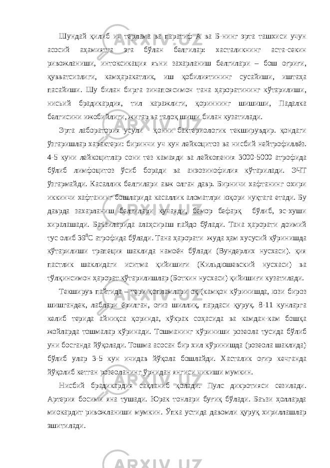 Шундай қилиб ич терлама ва паратиф А ва Б-нинг эрта ташхиси учун асосий аҳамиятга эга бўлан белгилар: хасталикнинг аста-секин ривожланиши, интоксикация яъни захарланиш белгилари – бош оғриғи, қувватсизлиги, камҳаракатлик, иш қобилиятининг сусайиши, иштаҳа пасайиши. Шу билан бирга зинапоясимон тана ҳароратининг кўтарилиши, нисьий брадикардия, тил каражлиги, қориннинг шишиши, Падалка белгисини ижобийлиги, жигар ва талоқ шиши билан кузатилади. Эрта лаборатория усули - қонни бактериологик текширувдир. қондаги ўзгаришлар характери: биринчи уч кун лейкоцитоз ва нисбий нейтрофиллёз. 4-5 куни лейкоцитлар сони тез камаяди ва лейкопения 3000-5000 атрофида бўлиб лимфоцитоз ўсиб боради ва анэозинофилия кўтарилади. ЭЧТ ўзгармайди. Касаллик белгилари авж олган давр. Бирничи хафтанинг охири иккинчи хафтанинг бошларида касаллик аломатлри юқори нуқтага етади. Бу даврда захарланиш белгилари кучаяди, бемор бефарқ бўлиб, эс-хуши хиралашади. Баъзиларида алаҳсираш пайдо бўлади. Тана ҳарорати доимий тус олиб 39 0 С атрофида бўлади. Тана ҳарорати жуда ҳам хусусий кўринишда кўтарилиши трапеция шаклида намоён бўлади (Вундерлих нусхаси). қия пастлик шаклидаги иситма қийишиғи (Кильдюшевский нусхаси) ва тўлқинсимон ҳарорат кўтарилишлар (Боткин нусхаси) қийишиғи кузатилади. Текширув пайтида – тери қопламлари оқ (камқон кўринишда, юзи бироз шишгандек, лаблари ёрилган, оғиз шиллиқ, пардаси қуруқ. 8-11 кунларга келиб терида айниқса қоринда, кўкрак соҳасида ва камдан-кам бошқа жойларда тошмалар кўринади. Тошманинг кўриниши розеола тусида бўлиб уни босганда йўқолади. Тошма асосан бир хил кўринишда (розеола шаклида) бўлиб улар 3-5 кун ичидав йўқола бошлайди. Хасталик оғир кечганда йўқолиб кетган розеоланинг ўрнидан янгиси чикиши мумкин. Нисбий брадикардия сақланиб қолади. Пулс дикротияси сезилади. Артерия босими яна тушади. Юрак тонлари буғиқ бўлади. Баъзи ҳолларда миокардит ривожланиши мумкин. Ўпка устида давомли қуруқ хириллашлар эшитилади. 