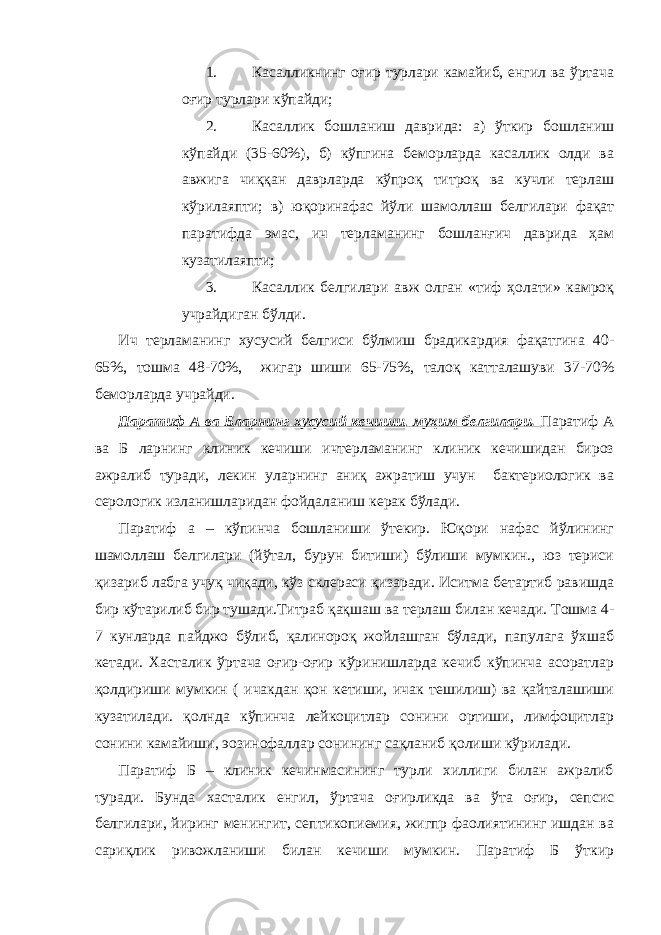 1. Касалликнинг оғир турлари камайиб, енгил ва ўртача оғир турлари кўпайди; 2. Касаллик бошланиш даврида: а) ўткир бошланиш кўпайди (35-60%), б) кўпгина беморларда касаллик олди ва авжига чиққан даврларда кўпроқ титроқ ва кучли терлаш кўрилаяпти; в) юқоринафас йўли шамоллаш белгилари фақат паратифда эмас, ич терламанинг бошланғич даврида ҳам кузатилаяпти; 3. Касаллик белгилари авж олган «тиф ҳолати» камроқ учрайдиган бўлди. Ич терламанинг хусусий белгиси бўлмиш брадикардия фақатгина 40- 65%, тошма 48-70%, жигар шиши 65-75%, талоқ катталашуви 37-70% беморларда учрайди. Паратиф А ва Бларнинг хусусий кечиши, муҳим белгилари. Паратиф А ва Б ларнинг клиник кечиши ичтерламанинг клиник кечишидан бироз ажралиб туради, лекин уларнинг аниқ ажратиш учун бактериологик ва серологик изланишларидан фойдаланиш керак бўлади. Паратиф а – кўпинча бошланиши ўтекир. Юқори нафас йўлининг шамоллаш белгилари (йўтал, бурун битиши) бўлиши мумкин., юз териси қизариб лабга учуқ чиқади, кўз склераси қизаради. Иситма бетартиб равишда бир кўтарилиб бир тушади.Титраб қақшаш ва терлаш билан кечади. Тошма 4- 7 кунларда пайджо бўлиб, қалинороқ жойлашган бўлади, папулага ўхшаб кетади. Хасталик ўртача оғир-оғир кўринишларда кечиб кўпинча асоратлар қолдириши мумкин ( ичакдан қон кетиши, ичак тешилиш) ва қайталашиши кузатилади. қолнда кўпинча лейкоцитлар сонини ортиши, лимфоцитлар сонини камайиши, эозинофаллар сонининг сақланиб қолиши кўрилади. Паратиф Б – клиник кечинмасининг турли хиллиги билан ажралиб туради. Бунда хасталик енгил, ўртача оғирликда ва ўта оғир, сепсис белгилари, йиринг менингит, септикопиемия, жигпр фаолиятининг ишдан ва сариқлик ривожланиши билан кечиши мумкин. Паратиф Б ўткир 