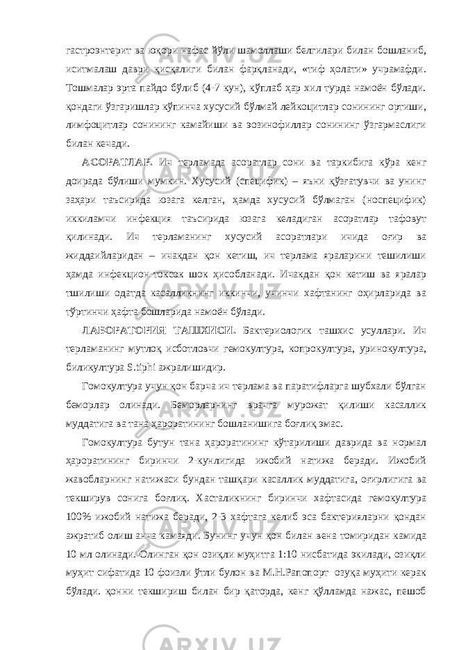 гастроэнтерит ва юқори нафас йўли шамоллаши белгилари билан бошланиб, иситмалаш даври қисқалиги билан фарқланади, «тиф ҳолати» учрамафди. Тошмалар эрта пайдо бўлиб (4-7 кун), кўплаб ҳар хил турда намоён бўлади. қондаги ўзгаришлар кўпинча хусусий бўлмай лейкоцитлар сонининг ортиши, лимфоцитлар сонининг камайиши ва эозинофиллар сонининг ўзгармаслиги билан кечади. АСОРАТЛАР. Ич терламада асоратлар сони ва таркибига кўра кенг доирада бўлиши мумкин. Хусусий (специфик) – яъни қўзғатувчи ва унинг заҳари таъсирида юзага келган, ҳамда хусусий бўлмаган (носпецифик) иккиламчи инфекция таъсирида юзага келадиган асоратлар тафовут қилинади. Ич терламанинг хусусий асоратлари ичида оғир ва жиддаийларидан – ичакдан қон кетиш, ич терлама яраларини тешилиши ҳамда инфекцион-токсок шок ҳисобланади. Ичакдан қон кетиш ва яралар тшилиши одатда касалликнинг иккинчи, учинчи хафтанинг оҳирларида ва тўртинчи ҳафта бошларида намоён бўлади. ЛАБОРАТОРИЯ ТАШХИСИ. Бактериологик ташхис усуллари. Ич терламанинг мутлоқ исботловчи гемокултура, копрокултура, уринокултура, биликултура S . tiphi ажралишидир. Гомокултура учун қон барча ич терлама ва паратифларга шубхали бўлган беморлар олинади. Беморларнинг врачга мурожат қилиши касаллик муддатига ва тана ҳароратининг бошланишига боғлиқ эмас. Гомокултура бутун тана ҳароратининг кўтарилиши даврида ва нормал ҳароратининг биринчи 2-кунлигида ижобий натижа беради. Ижобий жавобларнинг натижаси бундан ташқари касаллик муддатига, оғирлигига ва текширув сонига боғлиқ. Хасталикнинг биринчи хафтасида гемокултура 100% ижобий натижа беради, 2-3 хафтага келиб эса бактерияларни қондан ажратиб олиш анча камаяди. Бунинг учун қон билан вена томиридан камида 10 мл олинади. Олинган қон озиқли муҳитга 1:10 нисбатида экилади, озиқли муҳит сифатида 10 фоизли ўтли булон ва М.Н.Рапопорт озуқа муҳити керак бўлади. қонни текшириш билан бир қаторда, кенг қўлламда нажас, пешоб 